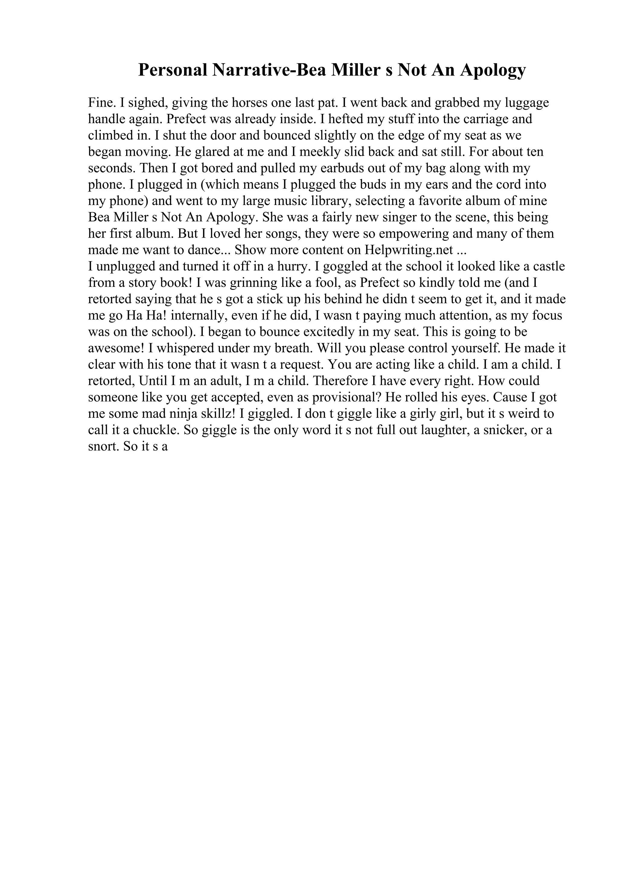 Personal Narrative-Bea Miller s Not An Apology
Fine. I sighed, giving the horses one last pat. I went back and grabbed my luggage
handle again. Prefect was already inside. I hefted my stuff into the carriage and
climbed in. I shut the door and bounced slightly on the edge of my seat as we
began moving. He glared at me and I meekly slid back and sat still. For about ten
seconds. Then I got bored and pulled my earbuds out of my bag along with my
phone. I plugged in (which means I plugged the buds in my ears and the cord into
my phone) and went to my large music library, selecting a favorite album of mine
Bea Miller s Not An Apology. She was a fairly new singer to the scene, this being
her first album. But I loved her songs, they were so empowering and many of them
made me want to dance... Show more content on Helpwriting.net ...
I unplugged and turned it off in a hurry. I goggled at the school it looked like a castle
from a story book! I was grinning like a fool, as Prefect so kindly told me (and I
retorted saying that he s got a stick up his behind he didn t seem to get it, and it made
me go Ha Ha! internally, even if he did, I wasn t paying much attention, as my focus
was on the school). I began to bounce excitedly in my seat. This is going to be
awesome! I whispered under my breath. Will you please control yourself. He made it
clear with his tone that it wasn t a request. You are acting like a child. I am a child. I
retorted, Until I m an adult, I m a child. Therefore I have every right. How could
someone like you get accepted, even as provisional? He rolled his eyes. Cause I got
me some mad ninja skillz! I giggled. I don t giggle like a girly girl, but it s weird to
call it a chuckle. So giggle is the only word it s not full out laughter, a snicker, or a
snort. So it s a
 