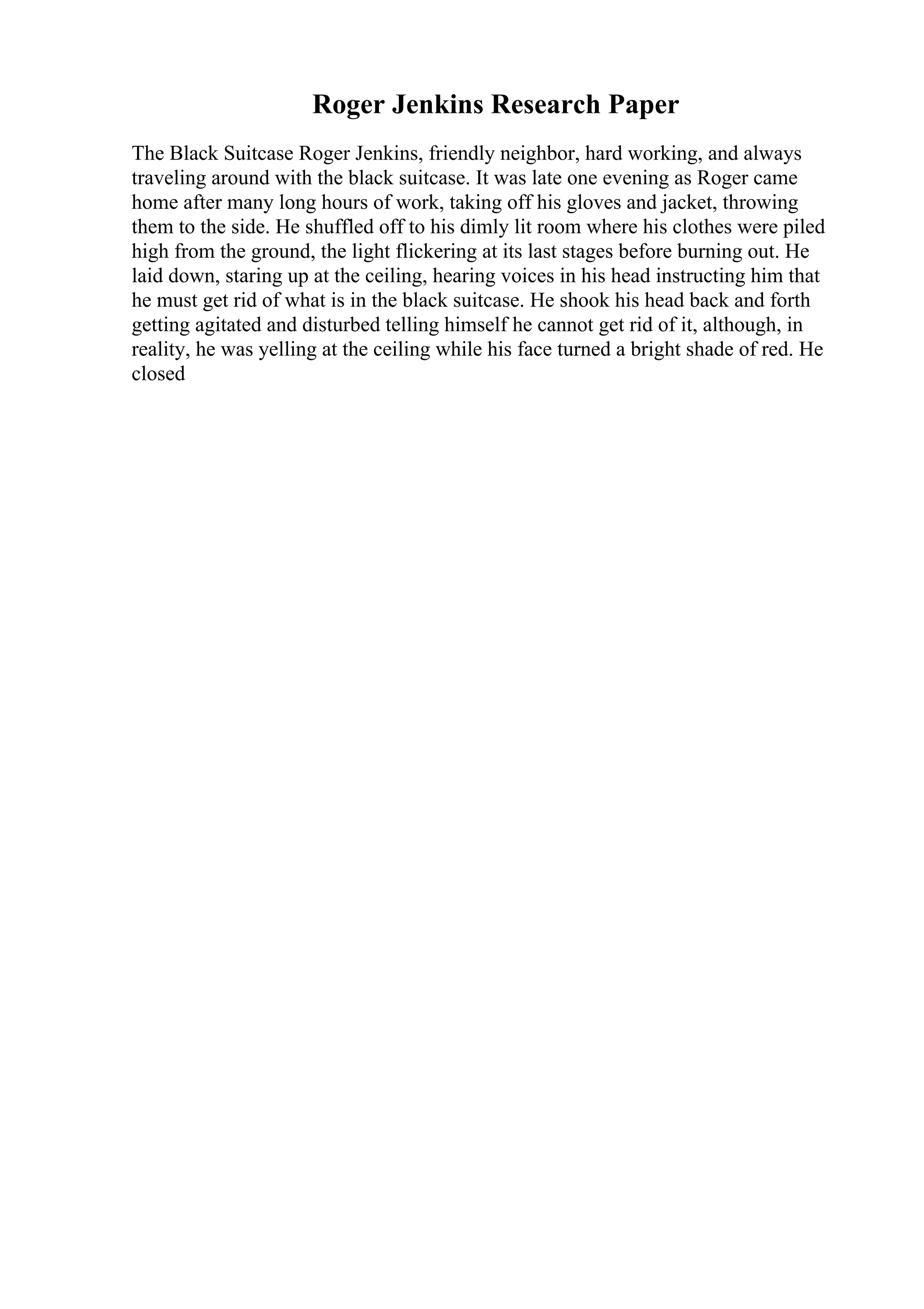 Roger Jenkins Research Paper
The Black Suitcase Roger Jenkins, friendly neighbor, hard working, and always
traveling around with the black suitcase. It was late one evening as Roger came
home after many long hours of work, taking off his gloves and jacket, throwing
them to the side. He shuffled off to his dimly lit room where his clothes were piled
high from the ground, the light flickering at its last stages before burning out. He
laid down, staring up at the ceiling, hearing voices in his head instructing him that
he must get rid of what is in the black suitcase. He shook his head back and forth
getting agitated and disturbed telling himself he cannot get rid of it, although, in
reality, he was yelling at the ceiling while his face turned a bright shade of red. He
closed
 