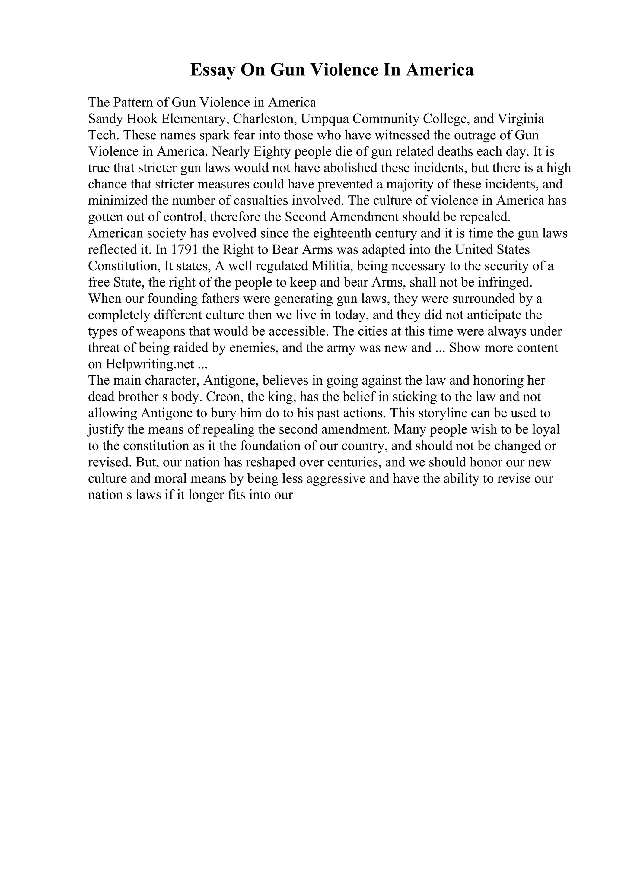 Essay On Gun Violence In America
The Pattern of Gun Violence in America
Sandy Hook Elementary, Charleston, Umpqua Community College, and Virginia
Tech. These names spark fear into those who have witnessed the outrage of Gun
Violence in America. Nearly Eighty people die of gun related deaths each day. It is
true that stricter gun laws would not have abolished these incidents, but there is a high
chance that stricter measures could have prevented a majority of these incidents, and
minimized the number of casualties involved. The culture of violence in America has
gotten out of control, therefore the Second Amendment should be repealed.
American society has evolved since the eighteenth century and it is time the gun laws
reflected it. In 1791 the Right to Bear Arms was adapted into the United States
Constitution, It states, A well regulated Militia, being necessary to the security of a
free State, the right of the people to keep and bear Arms, shall not be infringed.
When our founding fathers were generating gun laws, they were surrounded by a
completely different culture then we live in today, and they did not anticipate the
types of weapons that would be accessible. The cities at this time were always under
threat of being raided by enemies, and the army was new and ... Show more content
on Helpwriting.net ...
The main character, Antigone, believes in going against the law and honoring her
dead brother s body. Creon, the king, has the belief in sticking to the law and not
allowing Antigone to bury him do to his past actions. This storyline can be used to
justify the means of repealing the second amendment. Many people wish to be loyal
to the constitution as it the foundation of our country, and should not be changed or
revised. But, our nation has reshaped over centuries, and we should honor our new
culture and moral means by being less aggressive and have the ability to revise our
nation s laws if it longer fits into our
 