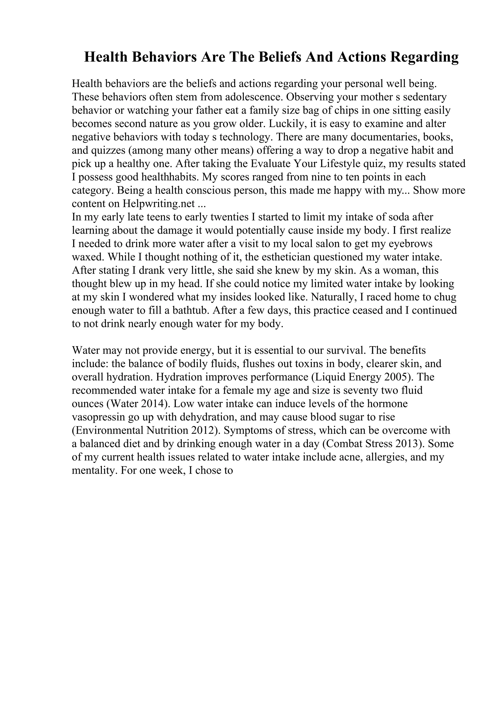 Health Behaviors Are The Beliefs And Actions Regarding
Health behaviors are the beliefs and actions regarding your personal well being.
These behaviors often stem from adolescence. Observing your mother s sedentary
behavior or watching your father eat a family size bag of chips in one sitting easily
becomes second nature as you grow older. Luckily, it is easy to examine and alter
negative behaviors with today s technology. There are many documentaries, books,
and quizzes (among many other means) offering a way to drop a negative habit and
pick up a healthy one. After taking the Evaluate Your Lifestyle quiz, my results stated
I possess good healthhabits. My scores ranged from nine to ten points in each
category. Being a health conscious person, this made me happy with my... Show more
content on Helpwriting.net ...
In my early late teens to early twenties I started to limit my intake of soda after
learning about the damage it would potentially cause inside my body. I first realize
I needed to drink more water after a visit to my local salon to get my eyebrows
waxed. While I thought nothing of it, the esthetician questioned my water intake.
After stating I drank very little, she said she knew by my skin. As a woman, this
thought blew up in my head. If she could notice my limited water intake by looking
at my skin I wondered what my insides looked like. Naturally, I raced home to chug
enough water to fill a bathtub. After a few days, this practice ceased and I continued
to not drink nearly enough water for my body.
Water may not provide energy, but it is essential to our survival. The benefits
include: the balance of bodily fluids, flushes out toxins in body, clearer skin, and
overall hydration. Hydration improves performance (Liquid Energy 2005). The
recommended water intake for a female my age and size is seventy two fluid
ounces (Water 2014). Low water intake can induce levels of the hormone
vasopressin go up with dehydration, and may cause blood sugar to rise
(Environmental Nutrition 2012). Symptoms of stress, which can be overcome with
a balanced diet and by drinking enough water in a day (Combat Stress 2013). Some
of my current health issues related to water intake include acne, allergies, and my
mentality. For one week, I chose to
 