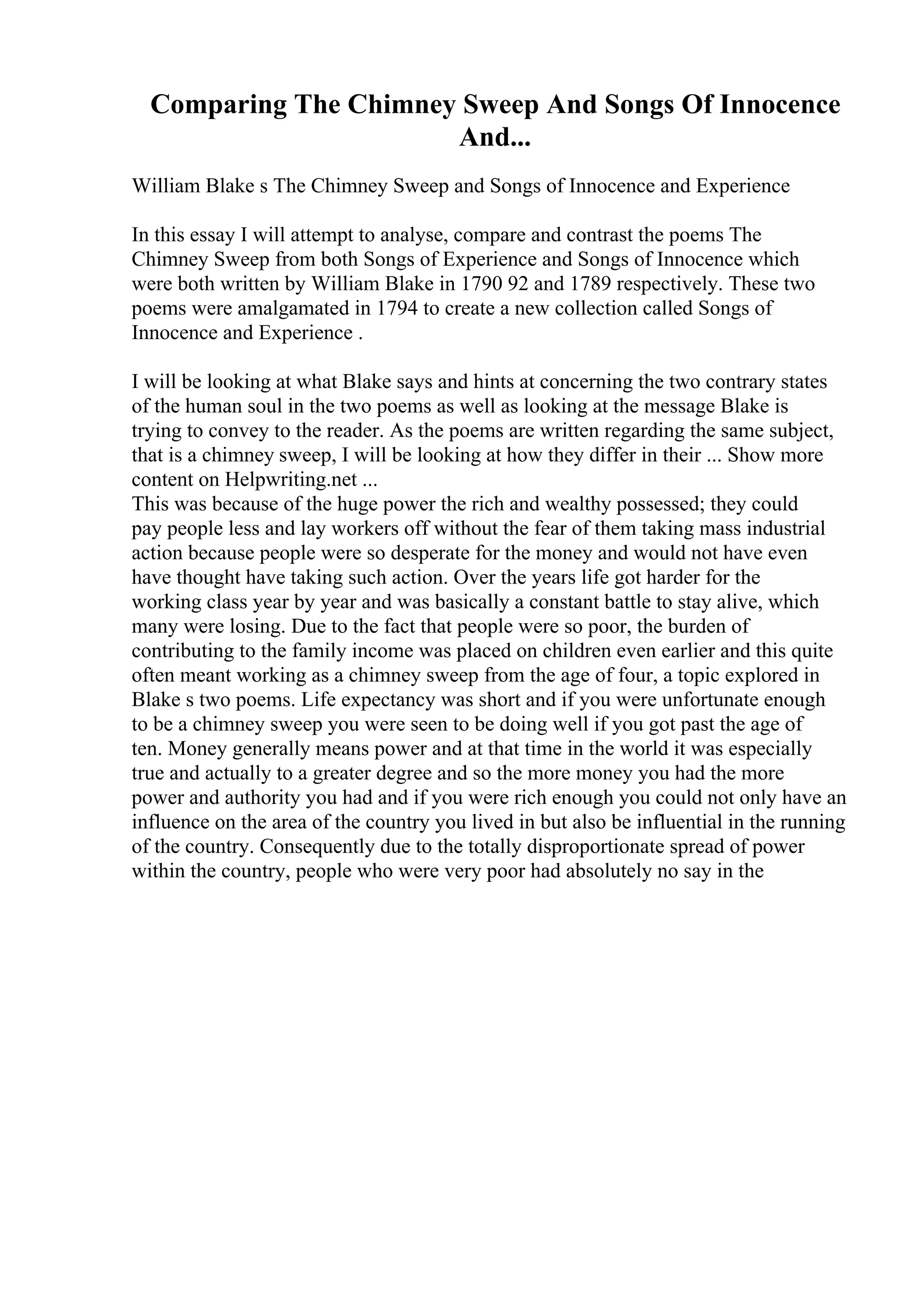 Comparing The Chimney Sweep And Songs Of Innocence
And...
William Blake s The Chimney Sweep and Songs of Innocence and Experience
In this essay I will attempt to analyse, compare and contrast the poems The
Chimney Sweep from both Songs of Experience and Songs of Innocence which
were both written by William Blake in 1790 92 and 1789 respectively. These two
poems were amalgamated in 1794 to create a new collection called Songs of
Innocence and Experience .
I will be looking at what Blake says and hints at concerning the two contrary states
of the human soul in the two poems as well as looking at the message Blake is
trying to convey to the reader. As the poems are written regarding the same subject,
that is a chimney sweep, I will be looking at how they differ in their ... Show more
content on Helpwriting.net ...
This was because of the huge power the rich and wealthy possessed; they could
pay people less and lay workers off without the fear of them taking mass industrial
action because people were so desperate for the money and would not have even
have thought have taking such action. Over the years life got harder for the
working class year by year and was basically a constant battle to stay alive, which
many were losing. Due to the fact that people were so poor, the burden of
contributing to the family income was placed on children even earlier and this quite
often meant working as a chimney sweep from the age of four, a topic explored in
Blake s two poems. Life expectancy was short and if you were unfortunate enough
to be a chimney sweep you were seen to be doing well if you got past the age of
ten. Money generally means power and at that time in the world it was especially
true and actually to a greater degree and so the more money you had the more
power and authority you had and if you were rich enough you could not only have an
influence on the area of the country you lived in but also be influential in the running
of the country. Consequently due to the totally disproportionate spread of power
within the country, people who were very poor had absolutely no say in the
 