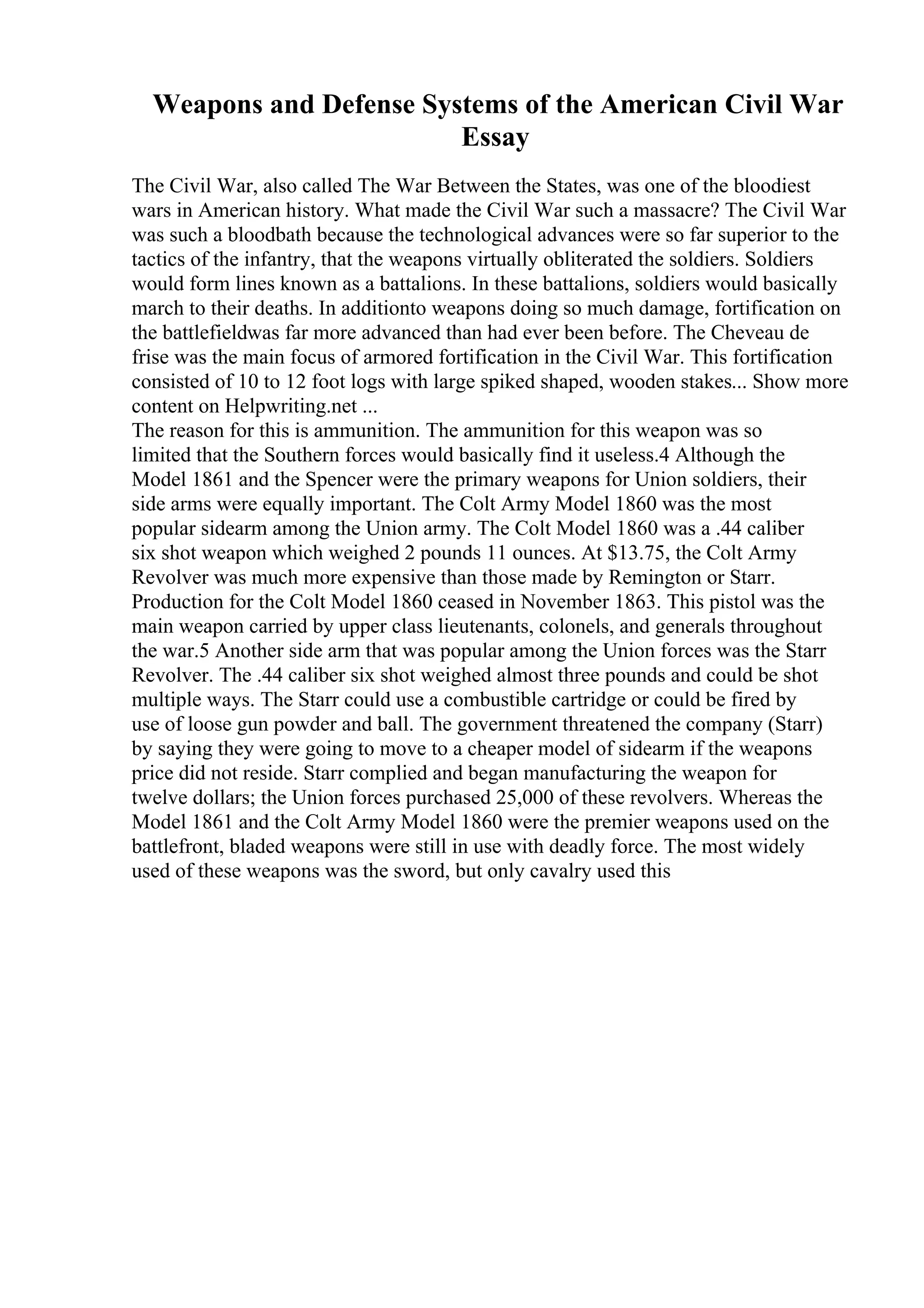 Weapons and Defense Systems of the American Civil War
Essay
The Civil War, also called The War Between the States, was one of the bloodiest
wars in American history. What made the Civil War such a massacre? The Civil War
was such a bloodbath because the technological advances were so far superior to the
tactics of the infantry, that the weapons virtually obliterated the soldiers. Soldiers
would form lines known as a battalions. In these battalions, soldiers would basically
march to their deaths. In additionto weapons doing so much damage, fortification on
the battlefieldwas far more advanced than had ever been before. The Cheveau de
frise was the main focus of armored fortification in the Civil War. This fortification
consisted of 10 to 12 foot logs with large spiked shaped, wooden stakes... Show more
content on Helpwriting.net ...
The reason for this is ammunition. The ammunition for this weapon was so
limited that the Southern forces would basically find it useless.4 Although the
Model 1861 and the Spencer were the primary weapons for Union soldiers, their
side arms were equally important. The Colt Army Model 1860 was the most
popular sidearm among the Union army. The Colt Model 1860 was a .44 caliber
six shot weapon which weighed 2 pounds 11 ounces. At $13.75, the Colt Army
Revolver was much more expensive than those made by Remington or Starr.
Production for the Colt Model 1860 ceased in November 1863. This pistol was the
main weapon carried by upper class lieutenants, colonels, and generals throughout
the war.5 Another side arm that was popular among the Union forces was the Starr
Revolver. The .44 caliber six shot weighed almost three pounds and could be shot
multiple ways. The Starr could use a combustible cartridge or could be fired by
use of loose gun powder and ball. The government threatened the company (Starr)
by saying they were going to move to a cheaper model of sidearm if the weapons
price did not reside. Starr complied and began manufacturing the weapon for
twelve dollars; the Union forces purchased 25,000 of these revolvers. Whereas the
Model 1861 and the Colt Army Model 1860 were the premier weapons used on the
battlefront, bladed weapons were still in use with deadly force. The most widely
used of these weapons was the sword, but only cavalry used this
 