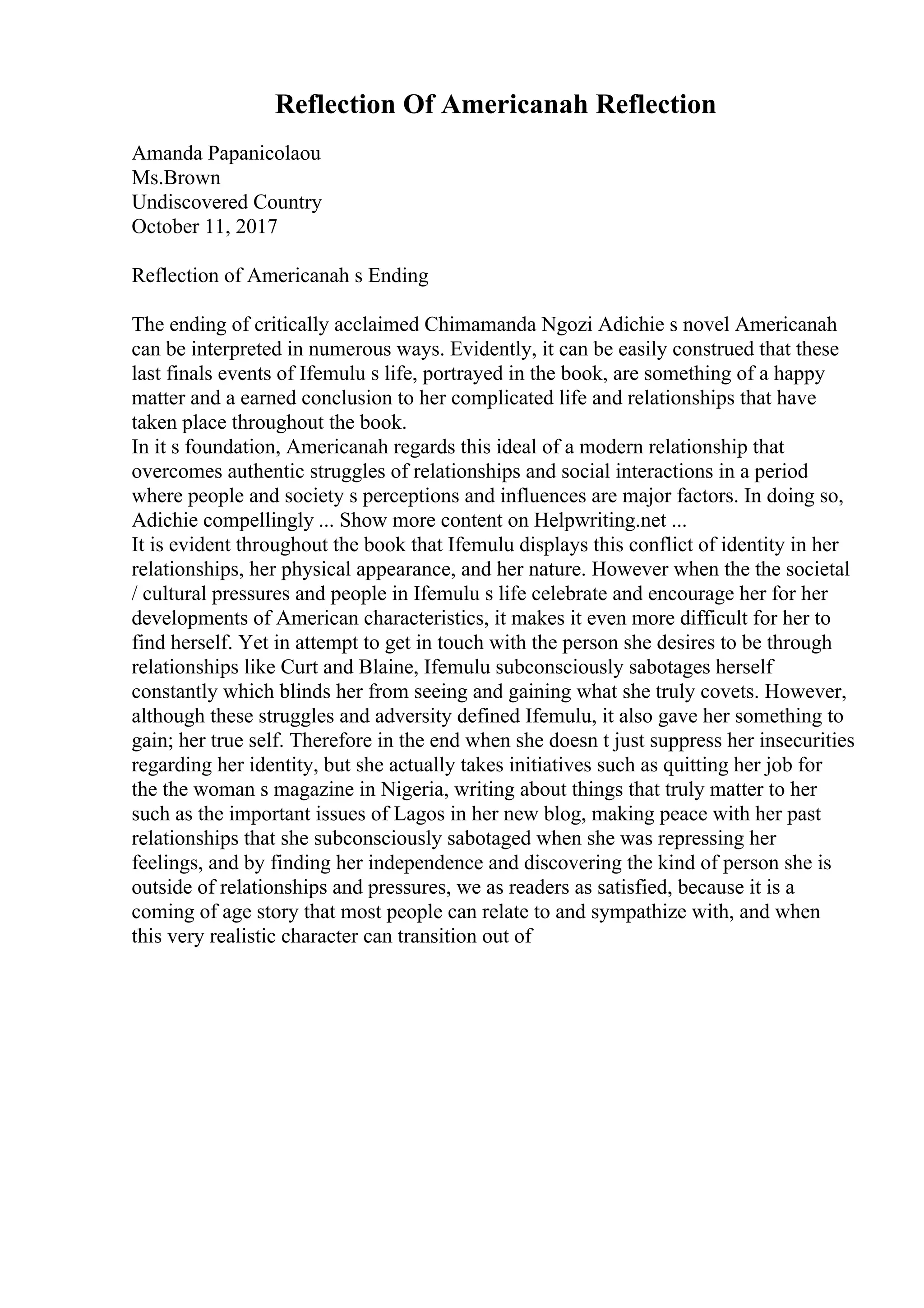 Reflection Of Americanah Reflection
Amanda Papanicolaou
Ms.Brown
Undiscovered Country
October 11, 2017
Reflection of Americanah s Ending
The ending of critically acclaimed Chimamanda Ngozi Adichie s novel Americanah
can be interpreted in numerous ways. Evidently, it can be easily construed that these
last finals events of Ifemulu s life, portrayed in the book, are something of a happy
matter and a earned conclusion to her complicated life and relationships that have
taken place throughout the book.
In it s foundation, Americanah regards this ideal of a modern relationship that
overcomes authentic struggles of relationships and social interactions in a period
where people and society s perceptions and influences are major factors. In doing so,
Adichie compellingly ... Show more content on Helpwriting.net ...
It is evident throughout the book that Ifemulu displays this conflict of identity in her
relationships, her physical appearance, and her nature. However when the the societal
/ cultural pressures and people in Ifemulu s life celebrate and encourage her for her
developments of American characteristics, it makes it even more difficult for her to
find herself. Yet in attempt to get in touch with the person she desires to be through
relationships like Curt and Blaine, Ifemulu subconsciously sabotages herself
constantly which blinds her from seeing and gaining what she truly covets. However,
although these struggles and adversity defined Ifemulu, it also gave her something to
gain; her true self. Therefore in the end when she doesn t just suppress her insecurities
regarding her identity, but she actually takes initiatives such as quitting her job for
the the woman s magazine in Nigeria, writing about things that truly matter to her
such as the important issues of Lagos in her new blog, making peace with her past
relationships that she subconsciously sabotaged when she was repressing her
feelings, and by finding her independence and discovering the kind of person she is
outside of relationships and pressures, we as readers as satisfied, because it is a
coming of age story that most people can relate to and sympathize with, and when
this very realistic character can transition out of
 