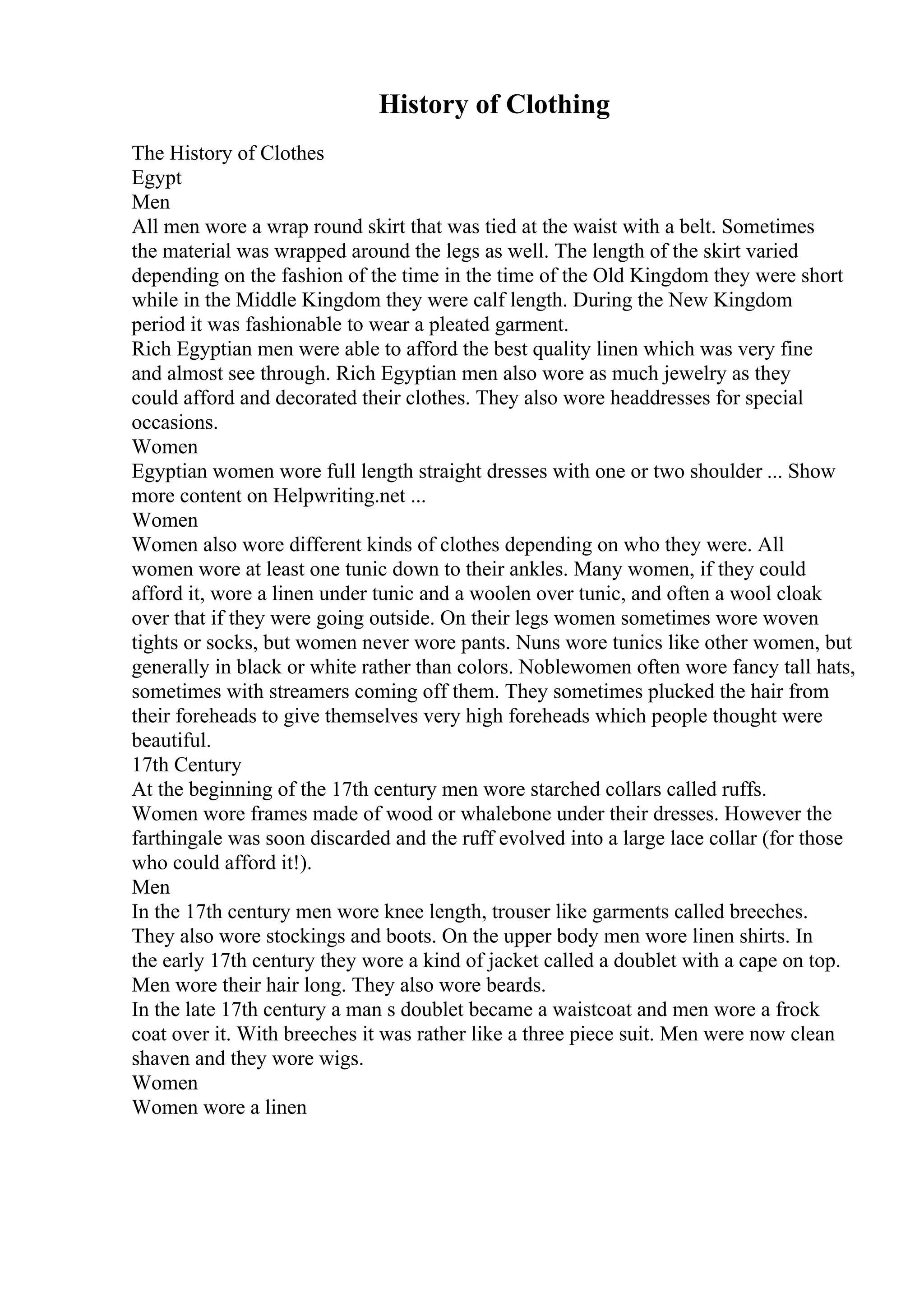History of Clothing
The History of Clothes
Egypt
Men
All men wore a wrap round skirt that was tied at the waist with a belt. Sometimes
the material was wrapped around the legs as well. The length of the skirt varied
depending on the fashion of the time in the time of the Old Kingdom they were short
while in the Middle Kingdom they were calf length. During the New Kingdom
period it was fashionable to wear a pleated garment.
Rich Egyptian men were able to afford the best quality linen which was very fine
and almost see through. Rich Egyptian men also wore as much jewelry as they
could afford and decorated their clothes. They also wore headdresses for special
occasions.
Women
Egyptian women wore full length straight dresses with one or two shoulder ... Show
more content on Helpwriting.net ...
Women
Women also wore different kinds of clothes depending on who they were. All
women wore at least one tunic down to their ankles. Many women, if they could
afford it, wore a linen under tunic and a woolen over tunic, and often a wool cloak
over that if they were going outside. On their legs women sometimes wore woven
tights or socks, but women never wore pants. Nuns wore tunics like other women, but
generally in black or white rather than colors. Noblewomen often wore fancy tall hats,
sometimes with streamers coming off them. They sometimes plucked the hair from
their foreheads to give themselves very high foreheads which people thought were
beautiful.
17th Century
At the beginning of the 17th century men wore starched collars called ruffs.
Women wore frames made of wood or whalebone under their dresses. However the
farthingale was soon discarded and the ruff evolved into a large lace collar (for those
who could afford it!).
Men
In the 17th century men wore knee length, trouser like garments called breeches.
They also wore stockings and boots. On the upper body men wore linen shirts. In
the early 17th century they wore a kind of jacket called a doublet with a cape on top.
Men wore their hair long. They also wore beards.
In the late 17th century a man s doublet became a waistcoat and men wore a frock
coat over it. With breeches it was rather like a three piece suit. Men were now clean
shaven and they wore wigs.
Women
Women wore a linen
 