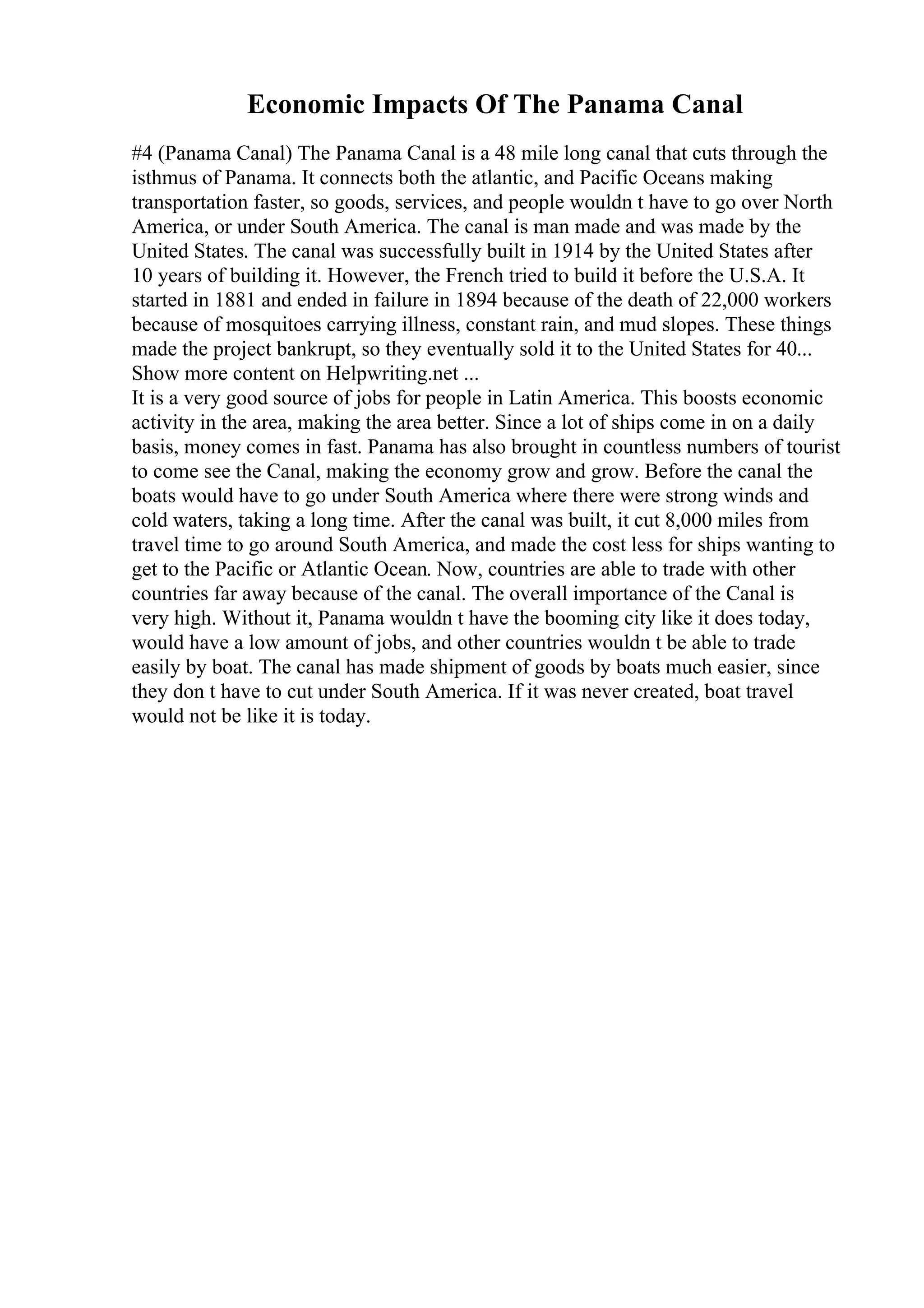 Economic Impacts Of The Panama Canal
#4 (Panama Canal) The Panama Canal is a 48 mile long canal that cuts through the
isthmus of Panama. It connects both the atlantic, and Pacific Oceans making
transportation faster, so goods, services, and people wouldn t have to go over North
America, or under South America. The canal is man made and was made by the
United States. The canal was successfully built in 1914 by the United States after
10 years of building it. However, the French tried to build it before the U.S.A. It
started in 1881 and ended in failure in 1894 because of the death of 22,000 workers
because of mosquitoes carrying illness, constant rain, and mud slopes. These things
made the project bankrupt, so they eventually sold it to the United States for 40...
Show more content on Helpwriting.net ...
It is a very good source of jobs for people in Latin America. This boosts economic
activity in the area, making the area better. Since a lot of ships come in on a daily
basis, money comes in fast. Panama has also brought in countless numbers of tourist
to come see the Canal, making the economy grow and grow. Before the canal the
boats would have to go under South America where there were strong winds and
cold waters, taking a long time. After the canal was built, it cut 8,000 miles from
travel time to go around South America, and made the cost less for ships wanting to
get to the Pacific or Atlantic Ocean. Now, countries are able to trade with other
countries far away because of the canal. The overall importance of the Canal is
very high. Without it, Panama wouldn t have the booming city like it does today,
would have a low amount of jobs, and other countries wouldn t be able to trade
easily by boat. The canal has made shipment of goods by boats much easier, since
they don t have to cut under South America. If it was never created, boat travel
would not be like it is today.
 