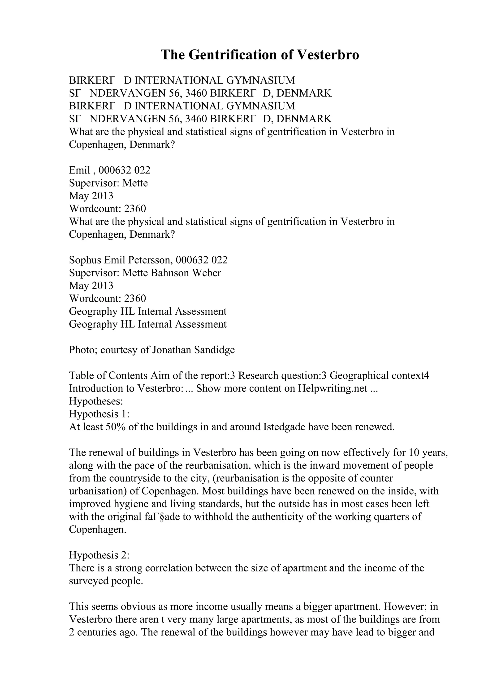 The Gentrification of Vesterbro
BIRKERГ D INTERNATIONAL GYMNASIUM
SГ NDERVANGEN 56, 3460 BIRKERГ D, DENMARK
BIRKERГ D INTERNATIONAL GYMNASIUM
SГ NDERVANGEN 56, 3460 BIRKERГ D, DENMARK
What are the physical and statistical signs of gentrification in Vesterbro in
Copenhagen, Denmark?
Emil , 000632 022
Supervisor: Mette
May 2013
Wordcount: 2360
What are the physical and statistical signs of gentrification in Vesterbro in
Copenhagen, Denmark?
Sophus Emil Petersson, 000632 022
Supervisor: Mette Bahnson Weber
May 2013
Wordcount: 2360
Geography HL Internal Assessment
Geography HL Internal Assessment
Photo; courtesy of Jonathan Sandidge
Table of Contents Aim of the report:3 Research question:3 Geographical context4
Introduction to Vesterbro:... Show more content on Helpwriting.net ...
Hypotheses:
Hypothesis 1:
At least 50% of the buildings in and around Istedgade have been renewed.
The renewal of buildings in Vesterbro has been going on now effectively for 10 years,
along with the pace of the reurbanisation, which is the inward movement of people
from the countryside to the city, (reurbanisation is the opposite of counter
urbanisation) of Copenhagen. Most buildings have been renewed on the inside, with
improved hygiene and living standards, but the outside has in most cases been left
with the original faГ§ade to withhold the authenticity of the working quarters of
Copenhagen.
Hypothesis 2:
There is a strong correlation between the size of apartment and the income of the
surveyed people.
This seems obvious as more income usually means a bigger apartment. However; in
Vesterbro there aren t very many large apartments, as most of the buildings are from
2 centuries ago. The renewal of the buildings however may have lead to bigger and
 