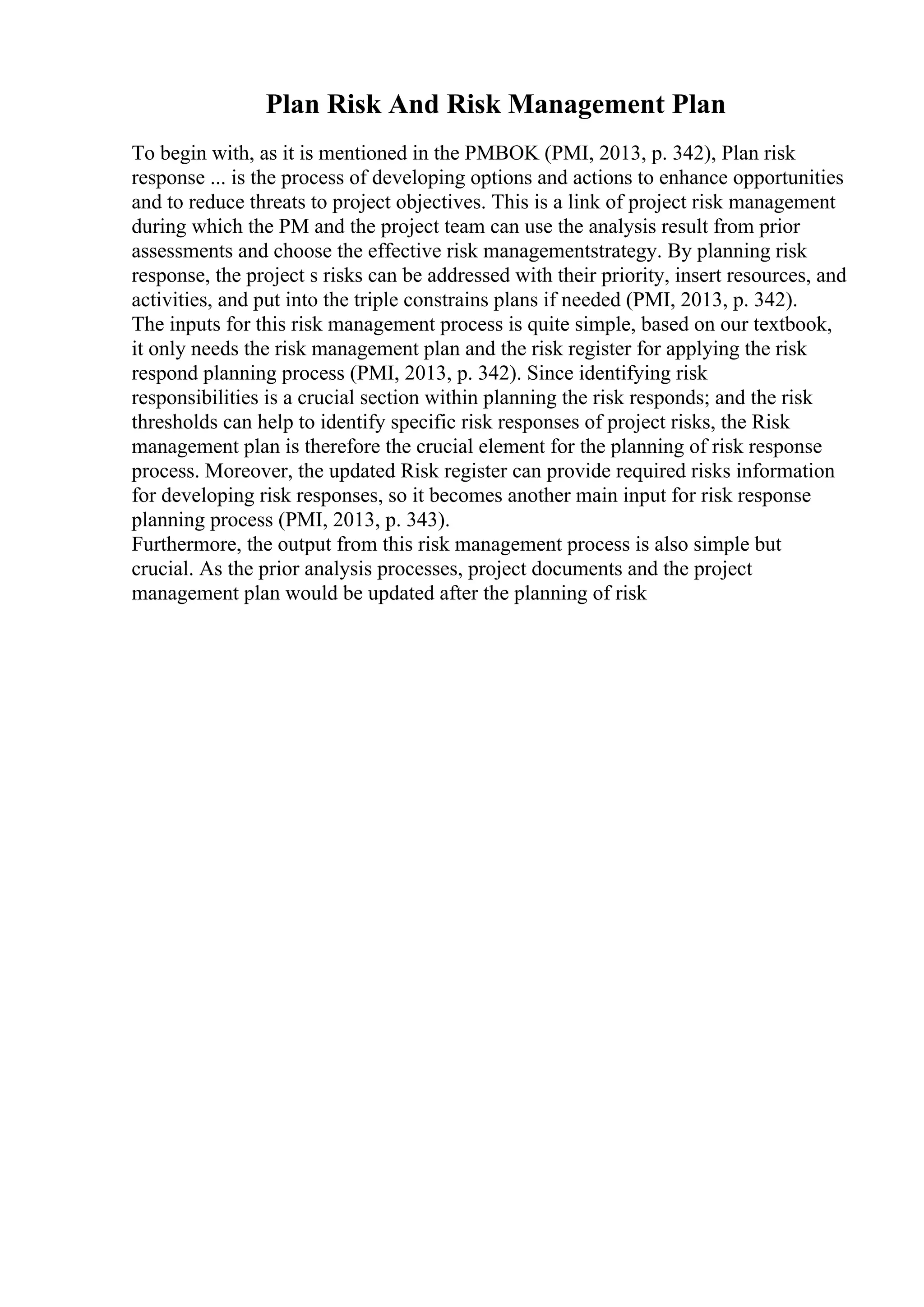 Plan Risk And Risk Management Plan
To begin with, as it is mentioned in the PMBOK (PMI, 2013, p. 342), Plan risk
response ... is the process of developing options and actions to enhance opportunities
and to reduce threats to project objectives. This is a link of project risk management
during which the PM and the project team can use the analysis result from prior
assessments and choose the effective risk managementstrategy. By planning risk
response, the project s risks can be addressed with their priority, insert resources, and
activities, and put into the triple constrains plans if needed (PMI, 2013, p. 342).
The inputs for this risk management process is quite simple, based on our textbook,
it only needs the risk management plan and the risk register for applying the risk
respond planning process (PMI, 2013, p. 342). Since identifying risk
responsibilities is a crucial section within planning the risk responds; and the risk
thresholds can help to identify specific risk responses of project risks, the Risk
management plan is therefore the crucial element for the planning of risk response
process. Moreover, the updated Risk register can provide required risks information
for developing risk responses, so it becomes another main input for risk response
planning process (PMI, 2013, p. 343).
Furthermore, the output from this risk management process is also simple but
crucial. As the prior analysis processes, project documents and the project
management plan would be updated after the planning of risk
 