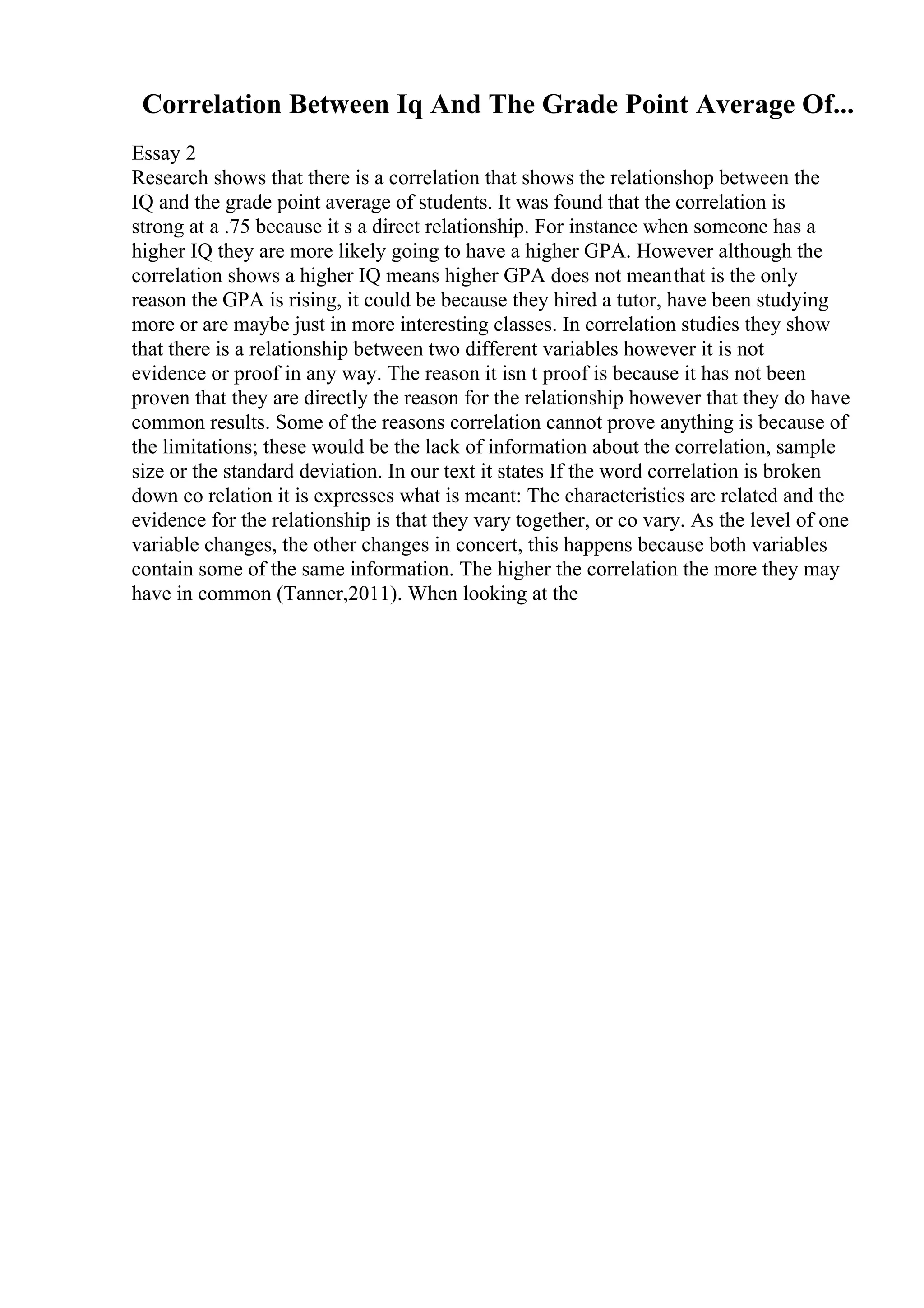 Correlation Between Iq And The Grade Point Average Of...
Essay 2
Research shows that there is a correlation that shows the relationshop between the
IQ and the grade point average of students. It was found that the correlation is
strong at a .75 because it s a direct relationship. For instance when someone has a
higher IQ they are more likely going to have a higher GPA. However although the
correlation shows a higher IQ means higher GPA does not meanthat is the only
reason the GPA is rising, it could be because they hired a tutor, have been studying
more or are maybe just in more interesting classes. In correlation studies they show
that there is a relationship between two different variables however it is not
evidence or proof in any way. The reason it isn t proof is because it has not been
proven that they are directly the reason for the relationship however that they do have
common results. Some of the reasons correlation cannot prove anything is because of
the limitations; these would be the lack of information about the correlation, sample
size or the standard deviation. In our text it states If the word correlation is broken
down co relation it is expresses what is meant: The characteristics are related and the
evidence for the relationship is that they vary together, or co vary. As the level of one
variable changes, the other changes in concert, this happens because both variables
contain some of the same information. The higher the correlation the more they may
have in common (Tanner,2011). When looking at the
 