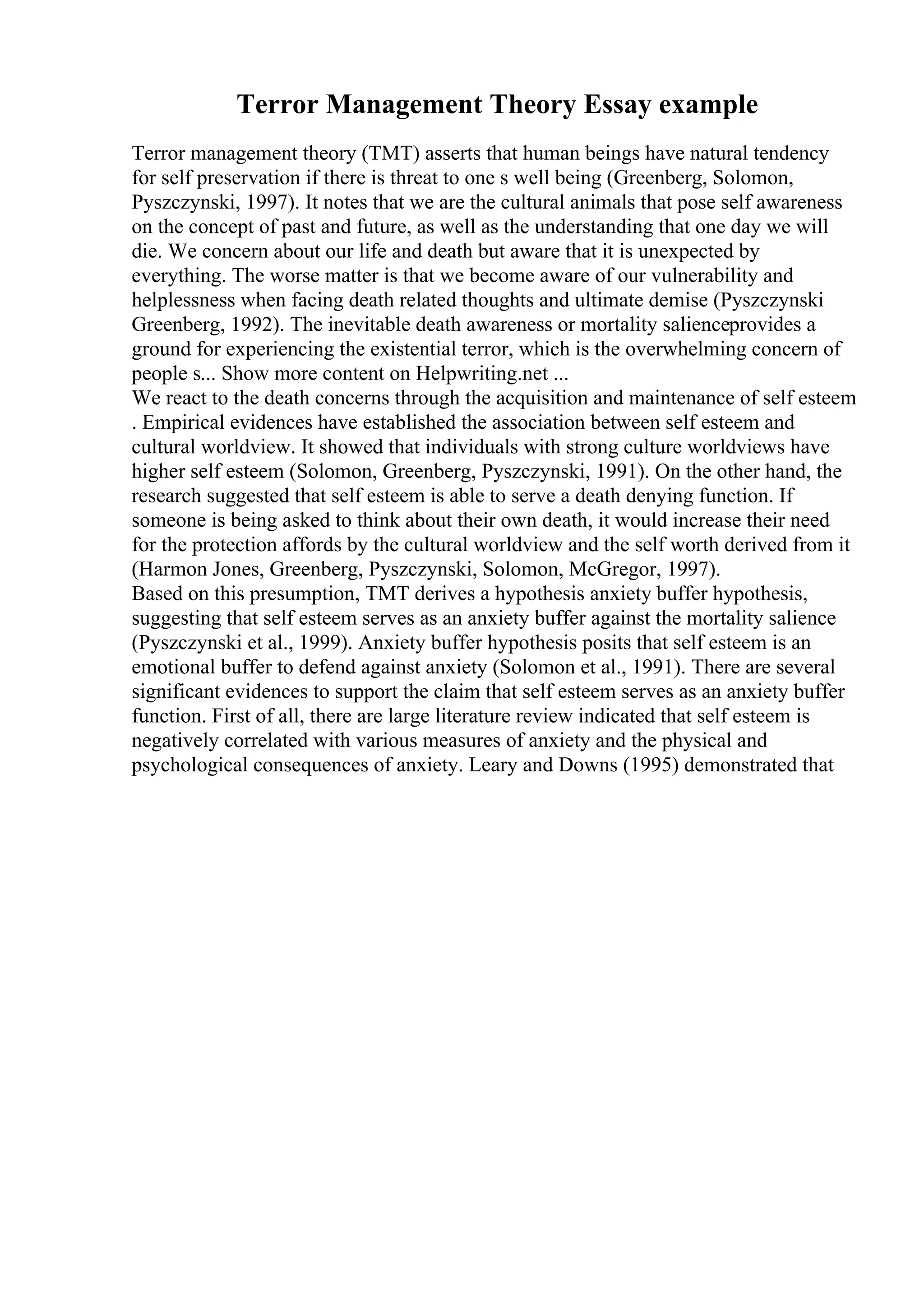 Terror Management Theory Essay example
Terror management theory (TMT) asserts that human beings have natural tendency
for self preservation if there is threat to one s well being (Greenberg, Solomon,
Pyszczynski, 1997). It notes that we are the cultural animals that pose self awareness
on the concept of past and future, as well as the understanding that one day we will
die. We concern about our life and death but aware that it is unexpected by
everything. The worse matter is that we become aware of our vulnerability and
helplessness when facing death related thoughts and ultimate demise (Pyszczynski
Greenberg, 1992). The inevitable death awareness or mortality salienceprovides a
ground for experiencing the existential terror, which is the overwhelming concern of
people s... Show more content on Helpwriting.net ...
We react to the death concerns through the acquisition and maintenance of self esteem
. Empirical evidences have established the association between self esteem and
cultural worldview. It showed that individuals with strong culture worldviews have
higher self esteem (Solomon, Greenberg, Pyszczynski, 1991). On the other hand, the
research suggested that self esteem is able to serve a death denying function. If
someone is being asked to think about their own death, it would increase their need
for the protection affords by the cultural worldview and the self worth derived from it
(Harmon Jones, Greenberg, Pyszczynski, Solomon, McGregor, 1997).
Based on this presumption, TMT derives a hypothesis anxiety buffer hypothesis,
suggesting that self esteem serves as an anxiety buffer against the mortality salience
(Pyszczynski et al., 1999). Anxiety buffer hypothesis posits that self esteem is an
emotional buffer to defend against anxiety (Solomon et al., 1991). There are several
significant evidences to support the claim that self esteem serves as an anxiety buffer
function. First of all, there are large literature review indicated that self esteem is
negatively correlated with various measures of anxiety and the physical and
psychological consequences of anxiety. Leary and Downs (1995) demonstrated that
 