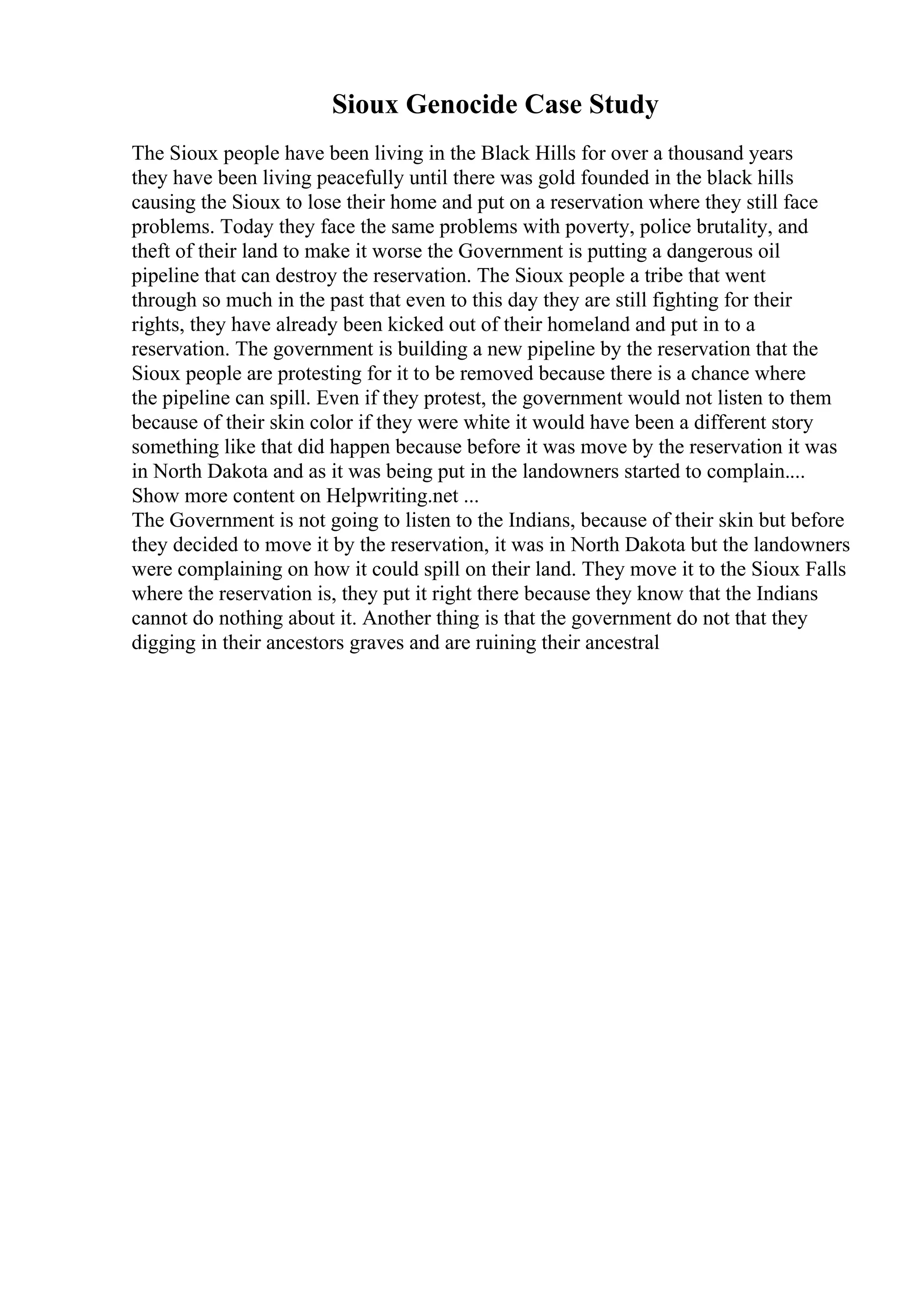 Sioux Genocide Case Study
The Sioux people have been living in the Black Hills for over a thousand years
they have been living peacefully until there was gold founded in the black hills
causing the Sioux to lose their home and put on a reservation where they still face
problems. Today they face the same problems with poverty, police brutality, and
theft of their land to make it worse the Government is putting a dangerous oil
pipeline that can destroy the reservation. The Sioux people a tribe that went
through so much in the past that even to this day they are still fighting for their
rights, they have already been kicked out of their homeland and put in to a
reservation. The government is building a new pipeline by the reservation that the
Sioux people are protesting for it to be removed because there is a chance where
the pipeline can spill. Even if they protest, the government would not listen to them
because of their skin color if they were white it would have been a different story
something like that did happen because before it was move by the reservation it was
in North Dakota and as it was being put in the landowners started to complain....
Show more content on Helpwriting.net ...
The Government is not going to listen to the Indians, because of their skin but before
they decided to move it by the reservation, it was in North Dakota but the landowners
were complaining on how it could spill on their land. They move it to the Sioux Falls
where the reservation is, they put it right there because they know that the Indians
cannot do nothing about it. Another thing is that the government do not that they
digging in their ancestors graves and are ruining their ancestral
 
