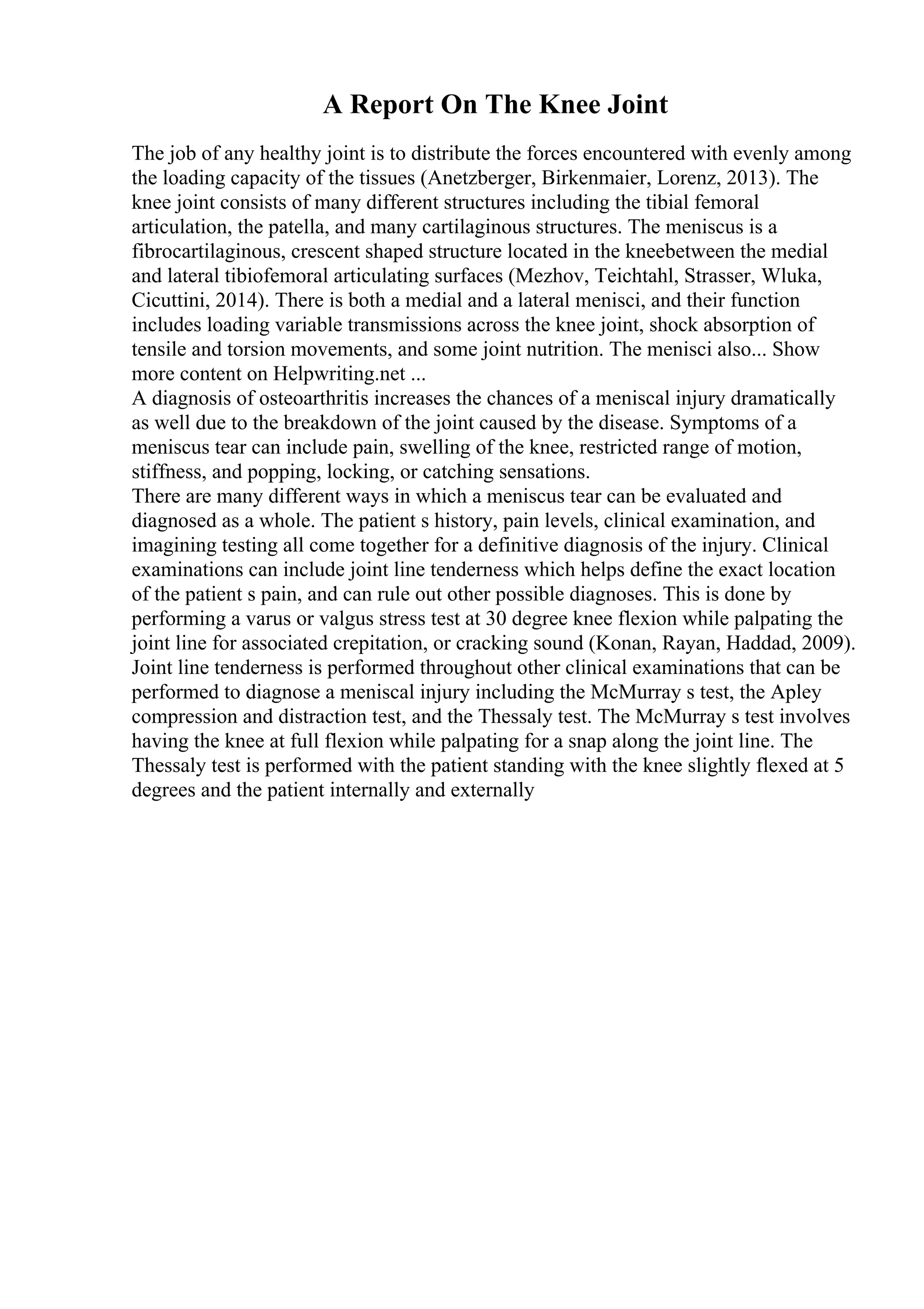 A Report On The Knee Joint
The job of any healthy joint is to distribute the forces encountered with evenly among
the loading capacity of the tissues (Anetzberger, Birkenmaier, Lorenz, 2013). The
knee joint consists of many different structures including the tibial femoral
articulation, the patella, and many cartilaginous structures. The meniscus is a
fibrocartilaginous, crescent shaped structure located in the kneebetween the medial
and lateral tibiofemoral articulating surfaces (Mezhov, Teichtahl, Strasser, Wluka,
Cicuttini, 2014). There is both a medial and a lateral menisci, and their function
includes loading variable transmissions across the knee joint, shock absorption of
tensile and torsion movements, and some joint nutrition. The menisci also... Show
more content on Helpwriting.net ...
A diagnosis of osteoarthritis increases the chances of a meniscal injury dramatically
as well due to the breakdown of the joint caused by the disease. Symptoms of a
meniscus tear can include pain, swelling of the knee, restricted range of motion,
stiffness, and popping, locking, or catching sensations.
There are many different ways in which a meniscus tear can be evaluated and
diagnosed as a whole. The patient s history, pain levels, clinical examination, and
imagining testing all come together for a definitive diagnosis of the injury. Clinical
examinations can include joint line tenderness which helps define the exact location
of the patient s pain, and can rule out other possible diagnoses. This is done by
performing a varus or valgus stress test at 30 degree knee flexion while palpating the
joint line for associated crepitation, or cracking sound (Konan, Rayan, Haddad, 2009).
Joint line tenderness is performed throughout other clinical examinations that can be
performed to diagnose a meniscal injury including the McMurray s test, the Apley
compression and distraction test, and the Thessaly test. The McMurray s test involves
having the knee at full flexion while palpating for a snap along the joint line. The
Thessaly test is performed with the patient standing with the knee slightly flexed at 5
degrees and the patient internally and externally
 