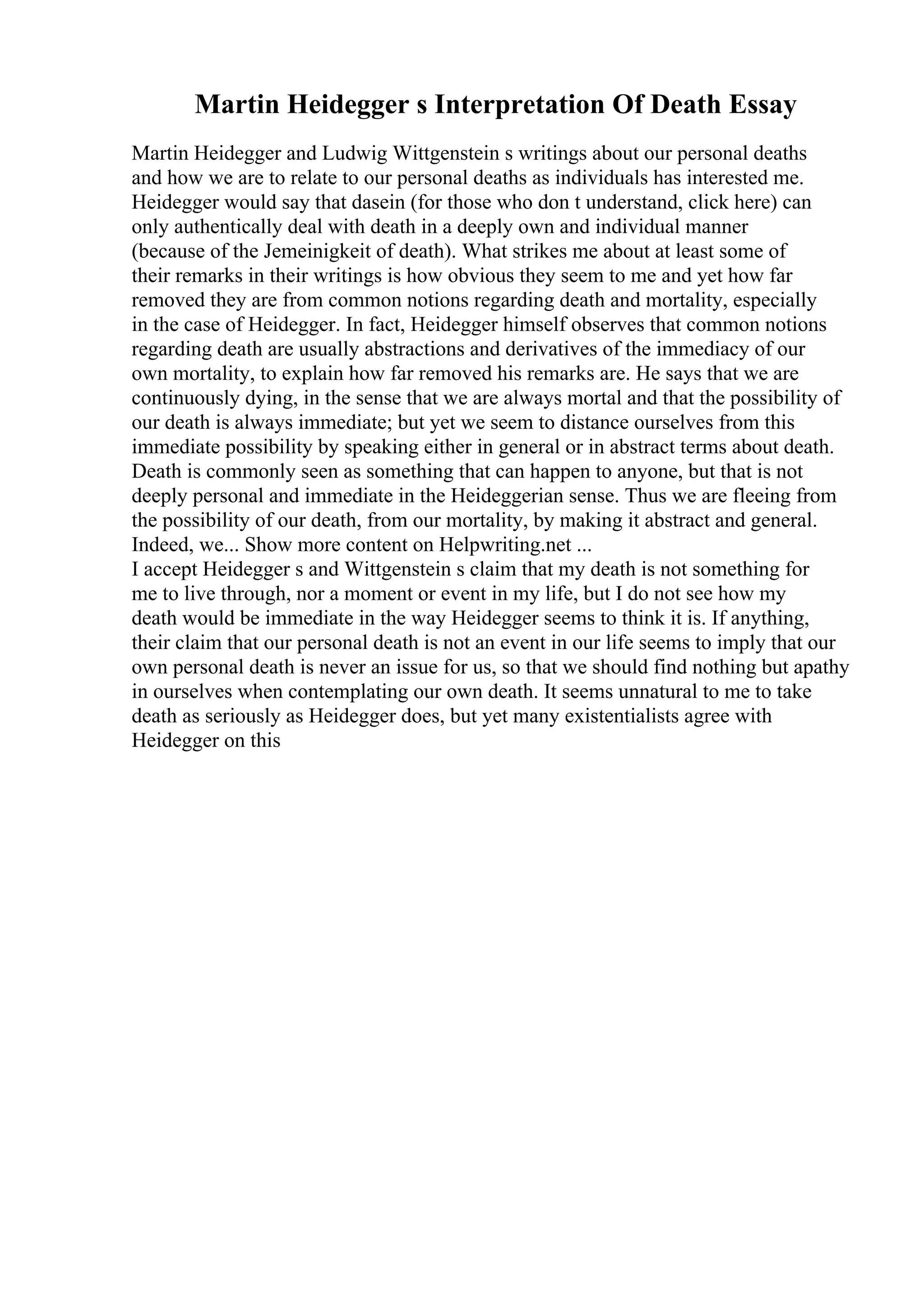Martin Heidegger s Interpretation Of Death Essay
Martin Heidegger and Ludwig Wittgenstein s writings about our personal deaths
and how we are to relate to our personal deaths as individuals has interested me.
Heidegger would say that dasein (for those who don t understand, click here) can
only authentically deal with death in a deeply own and individual manner
(because of the Jemeinigkeit of death). What strikes me about at least some of
their remarks in their writings is how obvious they seem to me and yet how far
removed they are from common notions regarding death and mortality, especially
in the case of Heidegger. In fact, Heidegger himself observes that common notions
regarding death are usually abstractions and derivatives of the immediacy of our
own mortality, to explain how far removed his remarks are. He says that we are
continuously dying, in the sense that we are always mortal and that the possibility of
our death is always immediate; but yet we seem to distance ourselves from this
immediate possibility by speaking either in general or in abstract terms about death.
Death is commonly seen as something that can happen to anyone, but that is not
deeply personal and immediate in the Heideggerian sense. Thus we are fleeing from
the possibility of our death, from our mortality, by making it abstract and general.
Indeed, we... Show more content on Helpwriting.net ...
I accept Heidegger s and Wittgenstein s claim that my death is not something for
me to live through, nor a moment or event in my life, but I do not see how my
death would be immediate in the way Heidegger seems to think it is. If anything,
their claim that our personal death is not an event in our life seems to imply that our
own personal death is never an issue for us, so that we should find nothing but apathy
in ourselves when contemplating our own death. It seems unnatural to me to take
death as seriously as Heidegger does, but yet many existentialists agree with
Heidegger on this
 