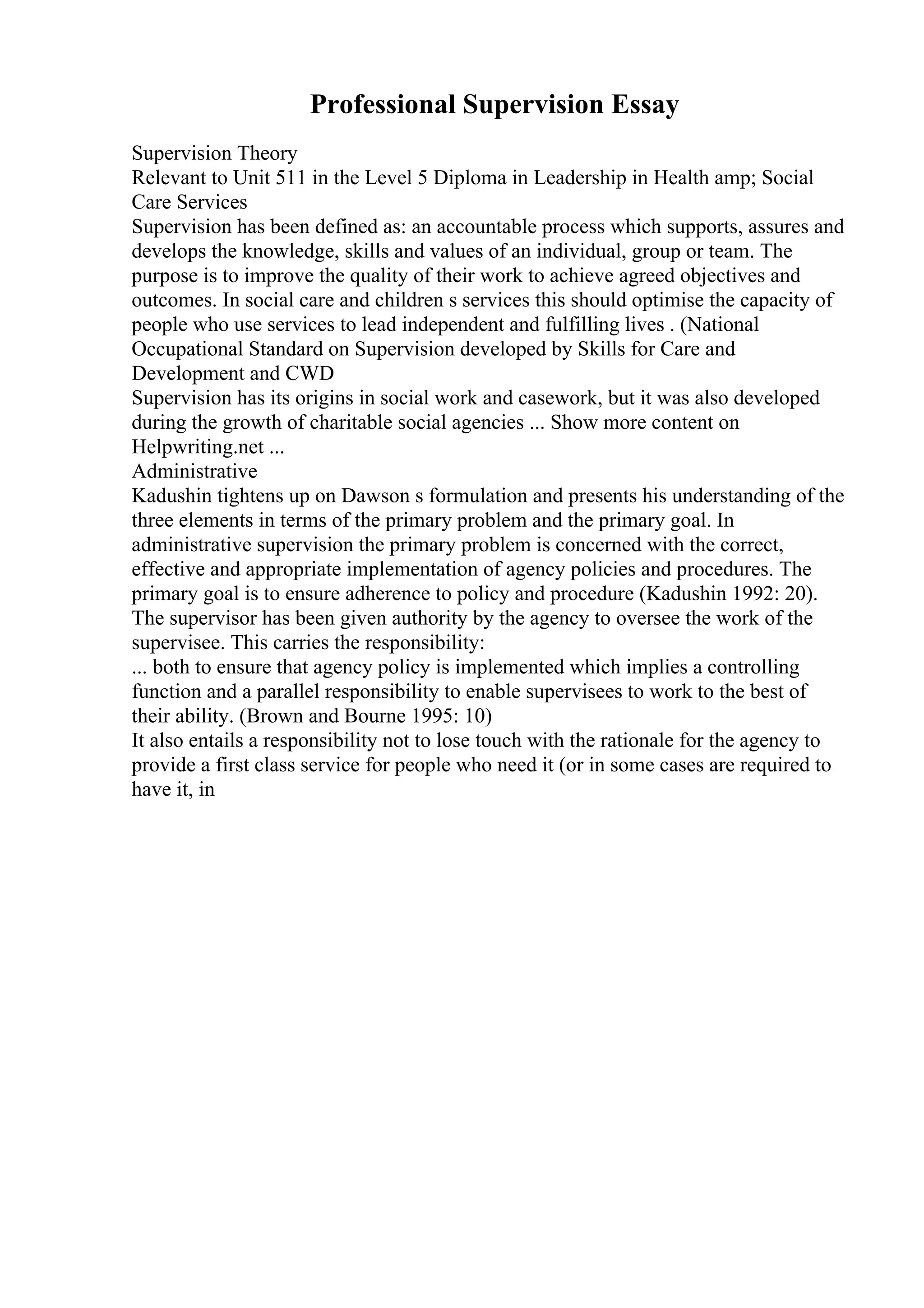 Professional Supervision Essay
Supervision Theory
Relevant to Unit 511 in the Level 5 Diploma in Leadership in Health amp; Social
Care Services
Supervision has been defined as: an accountable process which supports, assures and
develops the knowledge, skills and values of an individual, group or team. The
purpose is to improve the quality of their work to achieve agreed objectives and
outcomes. In social care and children s services this should optimise the capacity of
people who use services to lead independent and fulfilling lives . (National
Occupational Standard on Supervision developed by Skills for Care and
Development and CWD
Supervision has its origins in social work and casework, but it was also developed
during the growth of charitable social agencies ... Show more content on
Helpwriting.net ...
Administrative
Kadushin tightens up on Dawson s formulation and presents his understanding of the
three elements in terms of the primary problem and the primary goal. In
administrative supervision the primary problem is concerned with the correct,
effective and appropriate implementation of agency policies and procedures. The
primary goal is to ensure adherence to policy and procedure (Kadushin 1992: 20).
The supervisor has been given authority by the agency to oversee the work of the
supervisee. This carries the responsibility:
... both to ensure that agency policy is implemented which implies a controlling
function and a parallel responsibility to enable supervisees to work to the best of
their ability. (Brown and Bourne 1995: 10)
It also entails a responsibility not to lose touch with the rationale for the agency to
provide a first class service for people who need it (or in some cases are required to
have it, in
 
