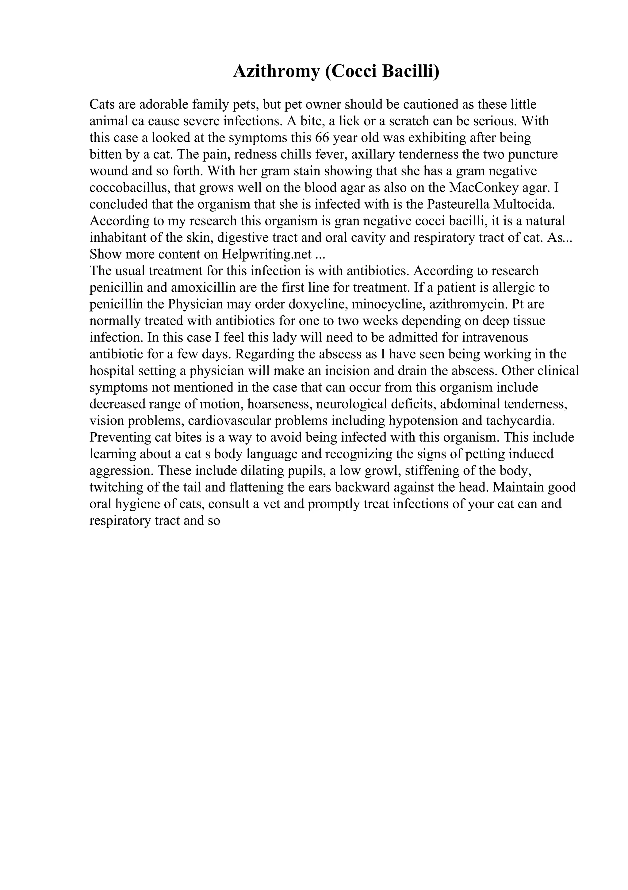 Azithromy (Cocci Bacilli)
Cats are adorable family pets, but pet owner should be cautioned as these little
animal ca cause severe infections. A bite, a lick or a scratch can be serious. With
this case a looked at the symptoms this 66 year old was exhibiting after being
bitten by a cat. The pain, redness chills fever, axillary tenderness the two puncture
wound and so forth. With her gram stain showing that she has a gram negative
coccobacillus, that grows well on the blood agar as also on the MacConkey agar. I
concluded that the organism that she is infected with is the Pasteurella Multocida.
According to my research this organism is gran negative cocci bacilli, it is a natural
inhabitant of the skin, digestive tract and oral cavity and respiratory tract of cat. As...
Show more content on Helpwriting.net ...
The usual treatment for this infection is with antibiotics. According to research
penicillin and amoxicillin are the first line for treatment. If a patient is allergic to
penicillin the Physician may order doxycline, minocycline, azithromycin. Pt are
normally treated with antibiotics for one to two weeks depending on deep tissue
infection. In this case I feel this lady will need to be admitted for intravenous
antibiotic for a few days. Regarding the abscess as I have seen being working in the
hospital setting a physician will make an incision and drain the abscess. Other clinical
symptoms not mentioned in the case that can occur from this organism include
decreased range of motion, hoarseness, neurological deficits, abdominal tenderness,
vision problems, cardiovascular problems including hypotension and tachycardia.
Preventing cat bites is a way to avoid being infected with this organism. This include
learning about a cat s body language and recognizing the signs of petting induced
aggression. These include dilating pupils, a low growl, stiffening of the body,
twitching of the tail and flattening the ears backward against the head. Maintain good
oral hygiene of cats, consult a vet and promptly treat infections of your cat can and
respiratory tract and so
 