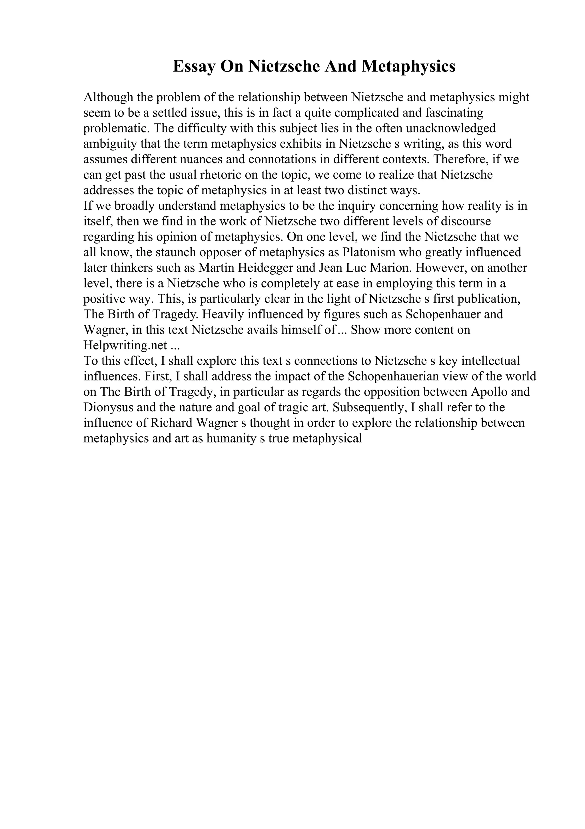 Essay On Nietzsche And Metaphysics
Although the problem of the relationship between Nietzsche and metaphysics might
seem to be a settled issue, this is in fact a quite complicated and fascinating
problematic. The difficulty with this subject lies in the often unacknowledged
ambiguity that the term metaphysics exhibits in Nietzsche s writing, as this word
assumes different nuances and connotations in different contexts. Therefore, if we
can get past the usual rhetoric on the topic, we come to realize that Nietzsche
addresses the topic of metaphysics in at least two distinct ways.
If we broadly understand metaphysics to be the inquiry concerning how reality is in
itself, then we find in the work of Nietzsche two different levels of discourse
regarding his opinion of metaphysics. On one level, we find the Nietzsche that we
all know, the staunch opposer of metaphysics as Platonism who greatly influenced
later thinkers such as Martin Heidegger and Jean Luc Marion. However, on another
level, there is a Nietzsche who is completely at ease in employing this term in a
positive way. This, is particularly clear in the light of Nietzsche s first publication,
The Birth of Tragedy. Heavily influenced by figures such as Schopenhauer and
Wagner, in this text Nietzsche avails himself of... Show more content on
Helpwriting.net ...
To this effect, I shall explore this text s connections to Nietzsche s key intellectual
influences. First, I shall address the impact of the Schopenhauerian view of the world
on The Birth of Tragedy, in particular as regards the opposition between Apollo and
Dionysus and the nature and goal of tragic art. Subsequently, I shall refer to the
influence of Richard Wagner s thought in order to explore the relationship between
metaphysics and art as humanity s true metaphysical
 