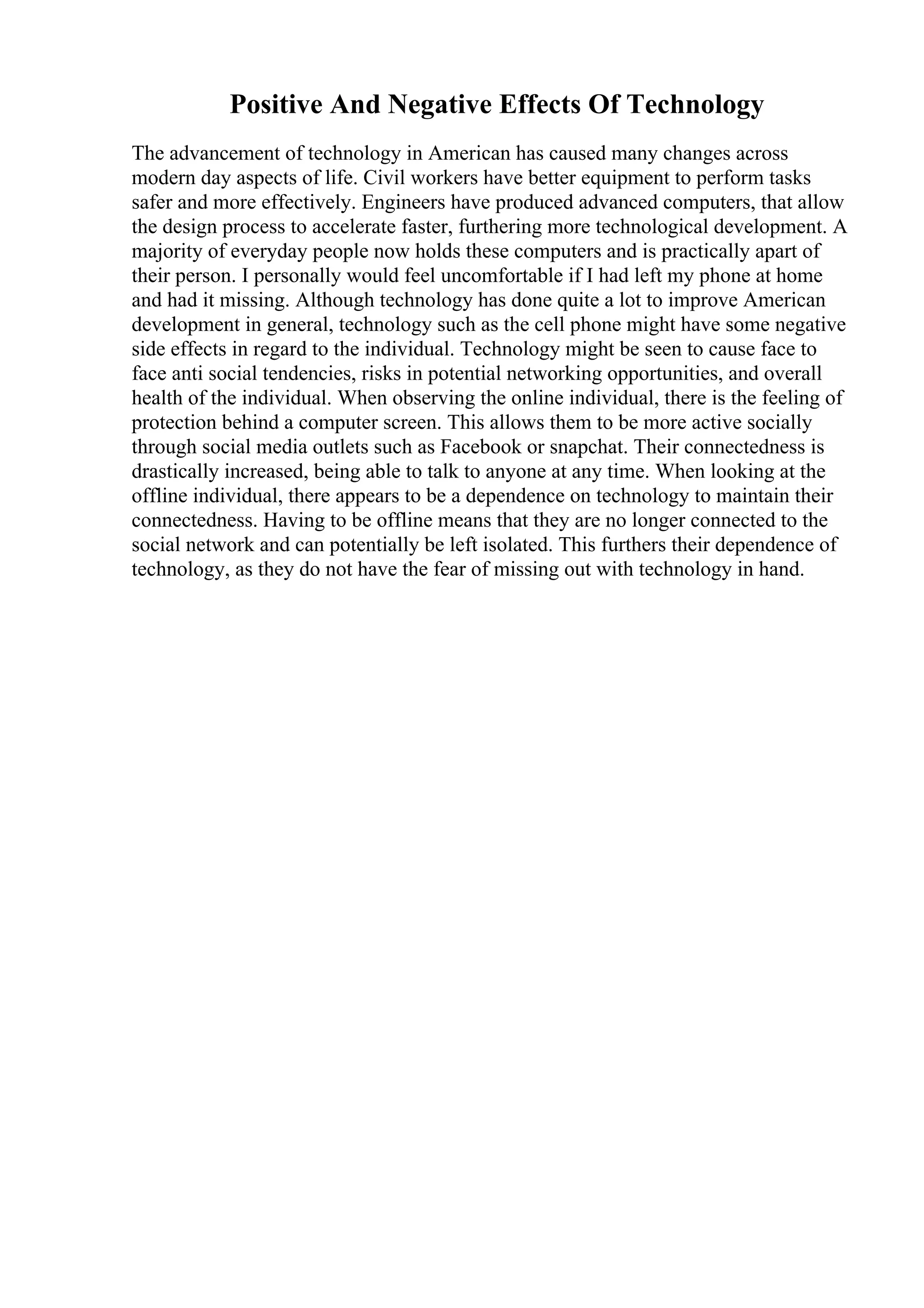 Positive And Negative Effects Of Technology
The advancement of technology in American has caused many changes across
modern day aspects of life. Civil workers have better equipment to perform tasks
safer and more effectively. Engineers have produced advanced computers, that allow
the design process to accelerate faster, furthering more technological development. A
majority of everyday people now holds these computers and is practically apart of
their person. I personally would feel uncomfortable if I had left my phone at home
and had it missing. Although technology has done quite a lot to improve American
development in general, technology such as the cell phone might have some negative
side effects in regard to the individual. Technology might be seen to cause face to
face anti social tendencies, risks in potential networking opportunities, and overall
health of the individual. When observing the online individual, there is the feeling of
protection behind a computer screen. This allows them to be more active socially
through social media outlets such as Facebook or snapchat. Their connectedness is
drastically increased, being able to talk to anyone at any time. When looking at the
offline individual, there appears to be a dependence on technology to maintain their
connectedness. Having to be offline means that they are no longer connected to the
social network and can potentially be left isolated. This furthers their dependence of
technology, as they do not have the fear of missing out with technology in hand.
 