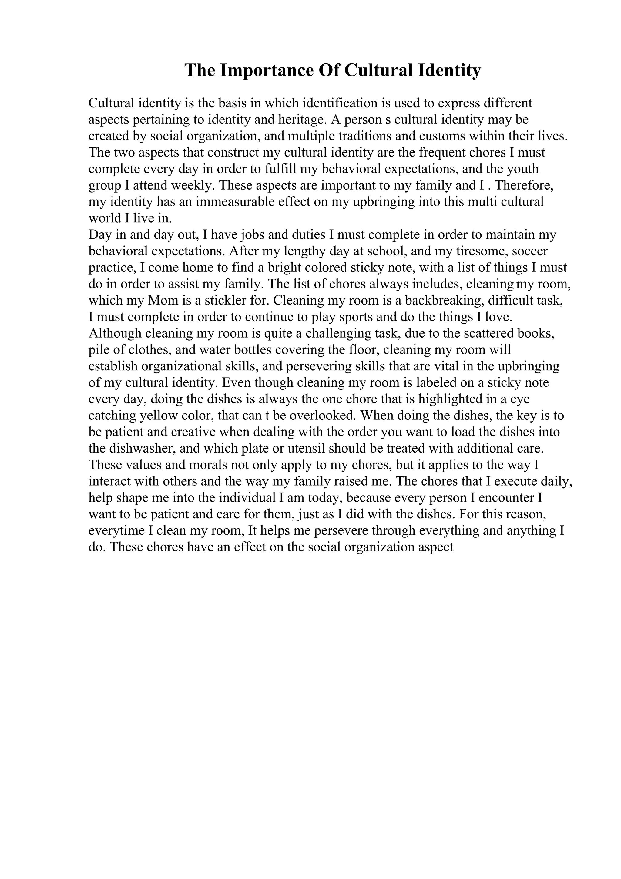 The Importance Of Cultural Identity
Cultural identity is the basis in which identification is used to express different
aspects pertaining to identity and heritage. A person s cultural identity may be
created by social organization, and multiple traditions and customs within their lives.
The two aspects that construct my cultural identity are the frequent chores I must
complete every day in order to fulfill my behavioral expectations, and the youth
group I attend weekly. These aspects are important to my family and I . Therefore,
my identity has an immeasurable effect on my upbringing into this multi cultural
world I live in.
Day in and day out, I have jobs and duties I must complete in order to maintain my
behavioral expectations. After my lengthy day at school, and my tiresome, soccer
practice, I come home to find a bright colored sticky note, with a list of things I must
do in order to assist my family. The list of chores always includes, cleaning my room,
which my Mom is a stickler for. Cleaning my room is a backbreaking, difficult task,
I must complete in order to continue to play sports and do the things I love.
Although cleaning my room is quite a challenging task, due to the scattered books,
pile of clothes, and water bottles covering the floor, cleaning my room will
establish organizational skills, and persevering skills that are vital in the upbringing
of my cultural identity. Even though cleaning my room is labeled on a sticky note
every day, doing the dishes is always the one chore that is highlighted in a eye
catching yellow color, that can t be overlooked. When doing the dishes, the key is to
be patient and creative when dealing with the order you want to load the dishes into
the dishwasher, and which plate or utensil should be treated with additional care.
These values and morals not only apply to my chores, but it applies to the way I
interact with others and the way my family raised me. The chores that I execute daily,
help shape me into the individual I am today, because every person I encounter I
want to be patient and care for them, just as I did with the dishes. For this reason,
everytime I clean my room, It helps me persevere through everything and anything I
do. These chores have an effect on the social organization aspect
 