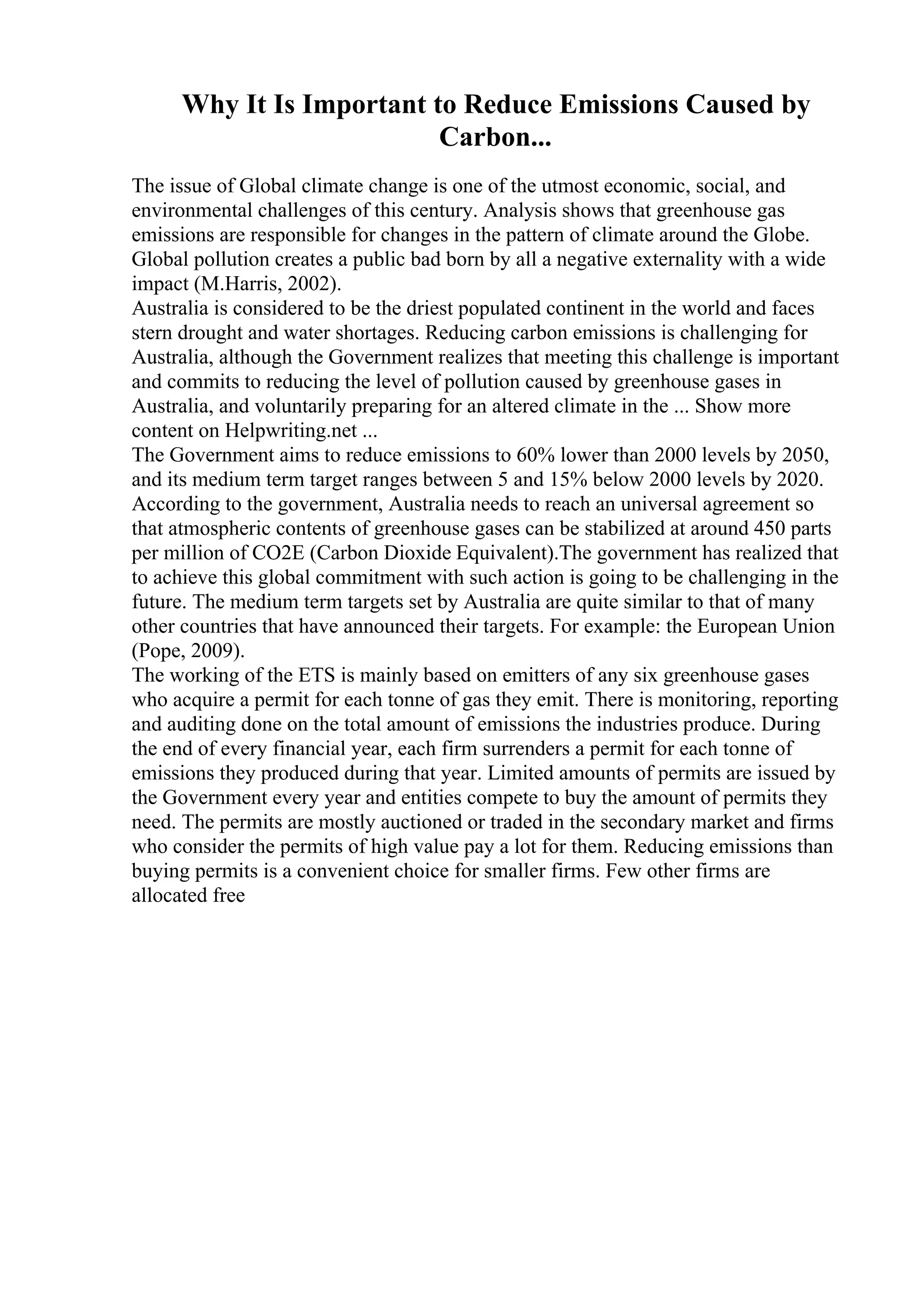 Why It Is Important to Reduce Emissions Caused by
Carbon...
The issue of Global climate change is one of the utmost economic, social, and
environmental challenges of this century. Analysis shows that greenhouse gas
emissions are responsible for changes in the pattern of climate around the Globe.
Global pollution creates a public bad born by all a negative externality with a wide
impact (M.Harris, 2002).
Australia is considered to be the driest populated continent in the world and faces
stern drought and water shortages. Reducing carbon emissions is challenging for
Australia, although the Government realizes that meeting this challenge is important
and commits to reducing the level of pollution caused by greenhouse gases in
Australia, and voluntarily preparing for an altered climate in the ... Show more
content on Helpwriting.net ...
The Government aims to reduce emissions to 60% lower than 2000 levels by 2050,
and its medium term target ranges between 5 and 15% below 2000 levels by 2020.
According to the government, Australia needs to reach an universal agreement so
that atmospheric contents of greenhouse gases can be stabilized at around 450 parts
per million of CO2E (Carbon Dioxide Equivalent).The government has realized that
to achieve this global commitment with such action is going to be challenging in the
future. The medium term targets set by Australia are quite similar to that of many
other countries that have announced their targets. For example: the European Union
(Pope, 2009).
The working of the ETS is mainly based on emitters of any six greenhouse gases
who acquire a permit for each tonne of gas they emit. There is monitoring, reporting
and auditing done on the total amount of emissions the industries produce. During
the end of every financial year, each firm surrenders a permit for each tonne of
emissions they produced during that year. Limited amounts of permits are issued by
the Government every year and entities compete to buy the amount of permits they
need. The permits are mostly auctioned or traded in the secondary market and firms
who consider the permits of high value pay a lot for them. Reducing emissions than
buying permits is a convenient choice for smaller firms. Few other firms are
allocated free
 