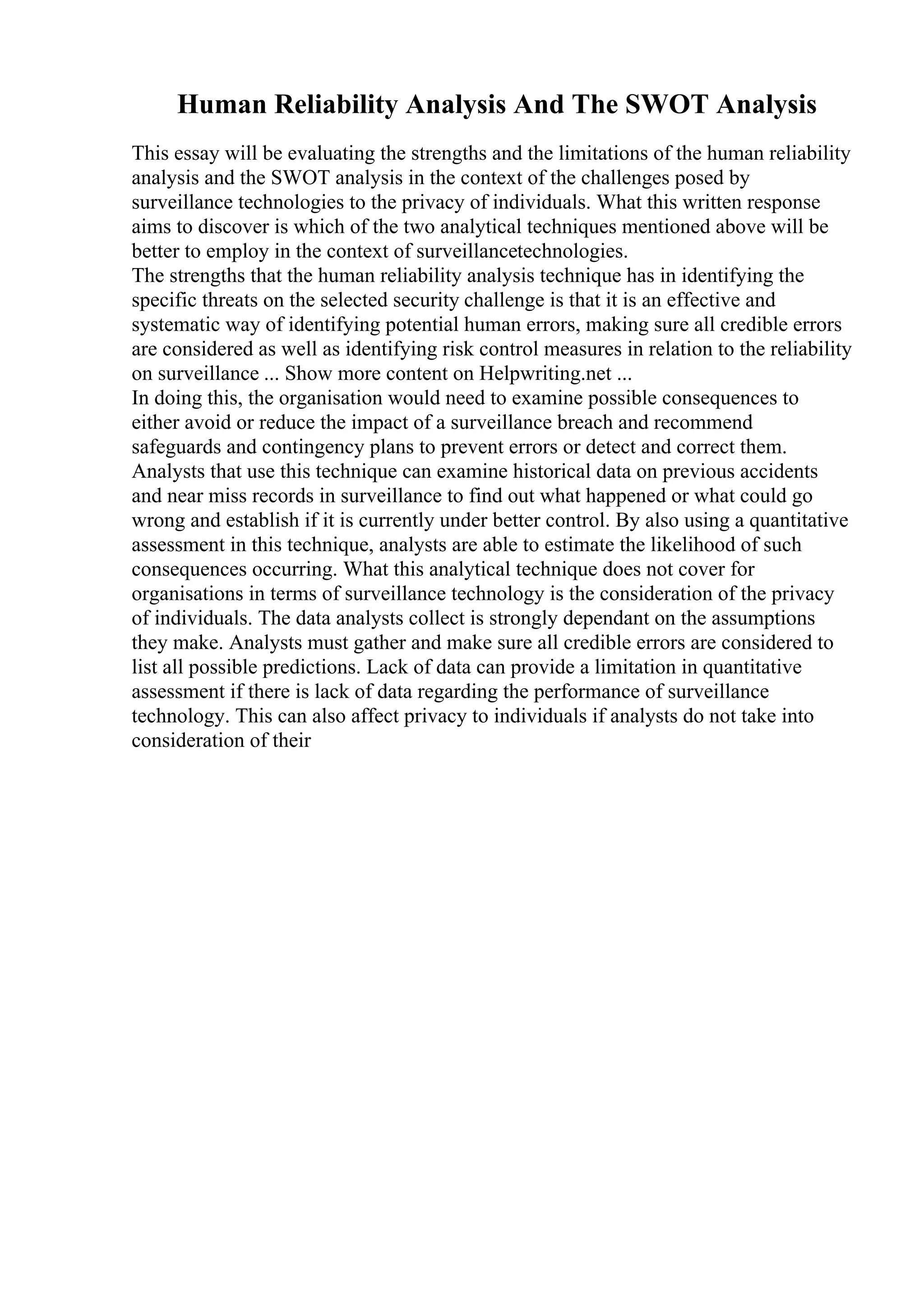 Human Reliability Analysis And The SWOT Analysis
This essay will be evaluating the strengths and the limitations of the human reliability
analysis and the SWOT analysis in the context of the challenges posed by
surveillance technologies to the privacy of individuals. What this written response
aims to discover is which of the two analytical techniques mentioned above will be
better to employ in the context of surveillancetechnologies.
The strengths that the human reliability analysis technique has in identifying the
specific threats on the selected security challenge is that it is an effective and
systematic way of identifying potential human errors, making sure all credible errors
are considered as well as identifying risk control measures in relation to the reliability
on surveillance ... Show more content on Helpwriting.net ...
In doing this, the organisation would need to examine possible consequences to
either avoid or reduce the impact of a surveillance breach and recommend
safeguards and contingency plans to prevent errors or detect and correct them.
Analysts that use this technique can examine historical data on previous accidents
and near miss records in surveillance to find out what happened or what could go
wrong and establish if it is currently under better control. By also using a quantitative
assessment in this technique, analysts are able to estimate the likelihood of such
consequences occurring. What this analytical technique does not cover for
organisations in terms of surveillance technology is the consideration of the privacy
of individuals. The data analysts collect is strongly dependant on the assumptions
they make. Analysts must gather and make sure all credible errors are considered to
list all possible predictions. Lack of data can provide a limitation in quantitative
assessment if there is lack of data regarding the performance of surveillance
technology. This can also affect privacy to individuals if analysts do not take into
consideration of their
 