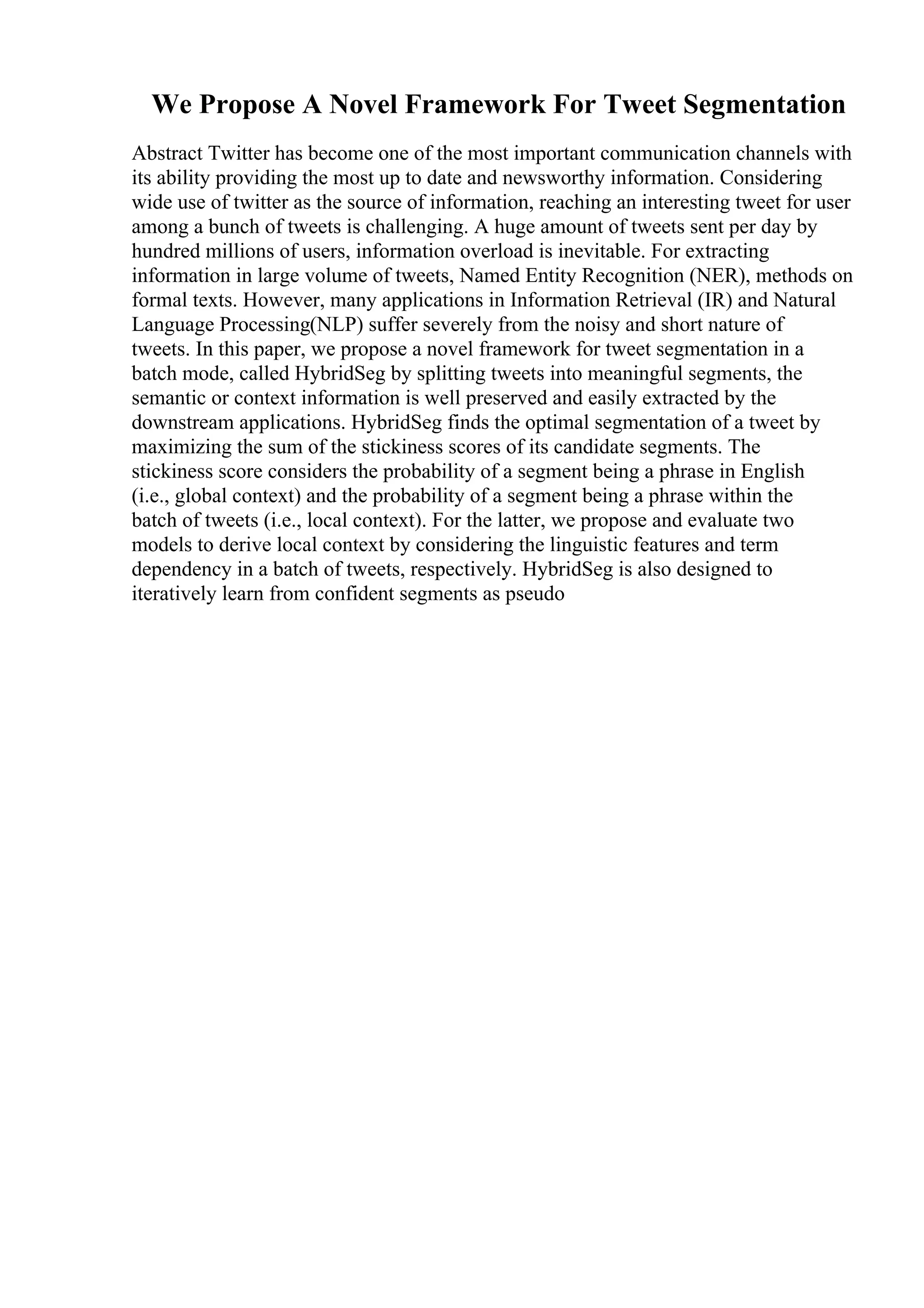 We Propose A Novel Framework For Tweet Segmentation
Abstract Twitter has become one of the most important communication channels with
its ability providing the most up to date and newsworthy information. Considering
wide use of twitter as the source of information, reaching an interesting tweet for user
among a bunch of tweets is challenging. A huge amount of tweets sent per day by
hundred millions of users, information overload is inevitable. For extracting
information in large volume of tweets, Named Entity Recognition (NER), methods on
formal texts. However, many applications in Information Retrieval (IR) and Natural
Language Processing(NLP) suffer severely from the noisy and short nature of
tweets. In this paper, we propose a novel framework for tweet segmentation in a
batch mode, called HybridSeg by splitting tweets into meaningful segments, the
semantic or context information is well preserved and easily extracted by the
downstream applications. HybridSeg finds the optimal segmentation of a tweet by
maximizing the sum of the stickiness scores of its candidate segments. The
stickiness score considers the probability of a segment being a phrase in English
(i.e., global context) and the probability of a segment being a phrase within the
batch of tweets (i.e., local context). For the latter, we propose and evaluate two
models to derive local context by considering the linguistic features and term
dependency in a batch of tweets, respectively. HybridSeg is also designed to
iteratively learn from confident segments as pseudo
 
