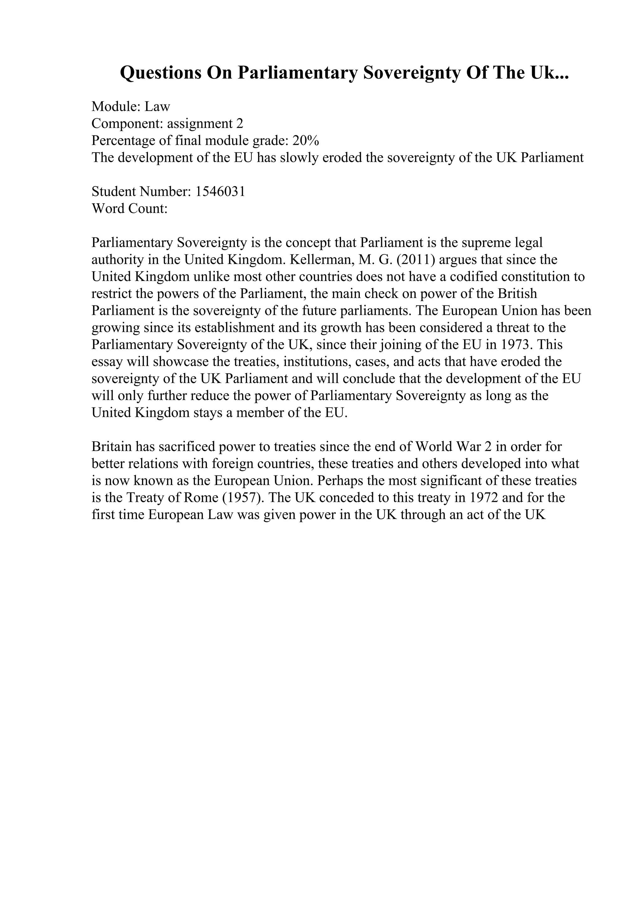 Questions On Parliamentary Sovereignty Of The Uk...
Module: Law
Component: assignment 2
Percentage of final module grade: 20%
The development of the EU has slowly eroded the sovereignty of the UK Parliament
Student Number: 1546031
Word Count:
Parliamentary Sovereignty is the concept that Parliament is the supreme legal
authority in the United Kingdom. Kellerman, M. G. (2011) argues that since the
United Kingdom unlike most other countries does not have a codified constitution to
restrict the powers of the Parliament, the main check on power of the British
Parliament is the sovereignty of the future parliaments. The European Union has been
growing since its establishment and its growth has been considered a threat to the
Parliamentary Sovereignty of the UK, since their joining of the EU in 1973. This
essay will showcase the treaties, institutions, cases, and acts that have eroded the
sovereignty of the UK Parliament and will conclude that the development of the EU
will only further reduce the power of Parliamentary Sovereignty as long as the
United Kingdom stays a member of the EU.
Britain has sacrificed power to treaties since the end of World War 2 in order for
better relations with foreign countries, these treaties and others developed into what
is now known as the European Union. Perhaps the most significant of these treaties
is the Treaty of Rome (1957). The UK conceded to this treaty in 1972 and for the
first time European Law was given power in the UK through an act of the UK
 