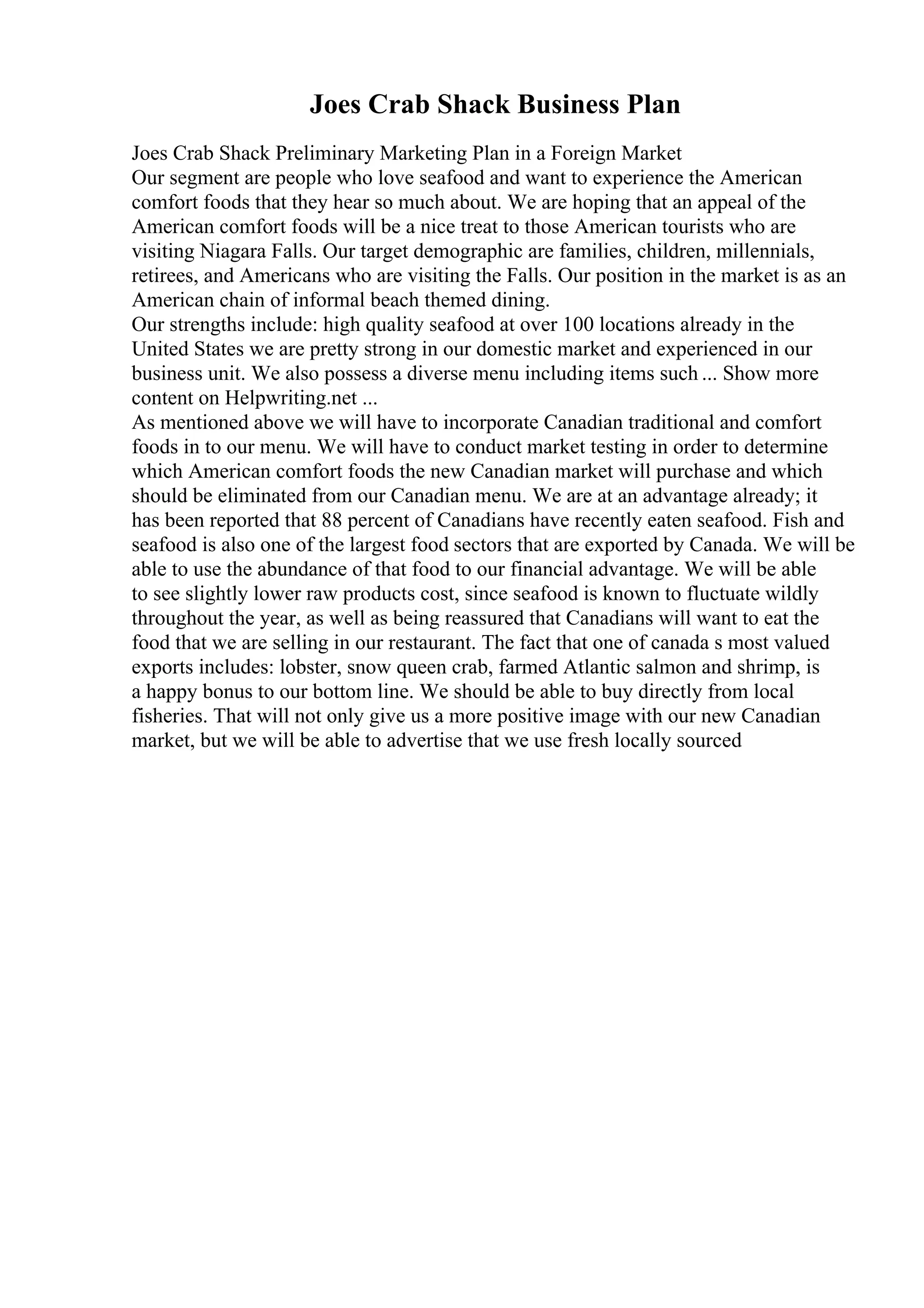 Joes Crab Shack Business Plan
Joes Crab Shack Preliminary Marketing Plan in a Foreign Market
Our segment are people who love seafood and want to experience the American
comfort foods that they hear so much about. We are hoping that an appeal of the
American comfort foods will be a nice treat to those American tourists who are
visiting Niagara Falls. Our target demographic are families, children, millennials,
retirees, and Americans who are visiting the Falls. Our position in the market is as an
American chain of informal beach themed dining.
Our strengths include: high quality seafood at over 100 locations already in the
United States we are pretty strong in our domestic market and experienced in our
business unit. We also possess a diverse menu including items such ... Show more
content on Helpwriting.net ...
As mentioned above we will have to incorporate Canadian traditional and comfort
foods in to our menu. We will have to conduct market testing in order to determine
which American comfort foods the new Canadian market will purchase and which
should be eliminated from our Canadian menu. We are at an advantage already; it
has been reported that 88 percent of Canadians have recently eaten seafood. Fish and
seafood is also one of the largest food sectors that are exported by Canada. We will be
able to use the abundance of that food to our financial advantage. We will be able
to see slightly lower raw products cost, since seafood is known to fluctuate wildly
throughout the year, as well as being reassured that Canadians will want to eat the
food that we are selling in our restaurant. The fact that one of canada s most valued
exports includes: lobster, snow queen crab, farmed Atlantic salmon and shrimp, is
a happy bonus to our bottom line. We should be able to buy directly from local
fisheries. That will not only give us a more positive image with our new Canadian
market, but we will be able to advertise that we use fresh locally sourced
 