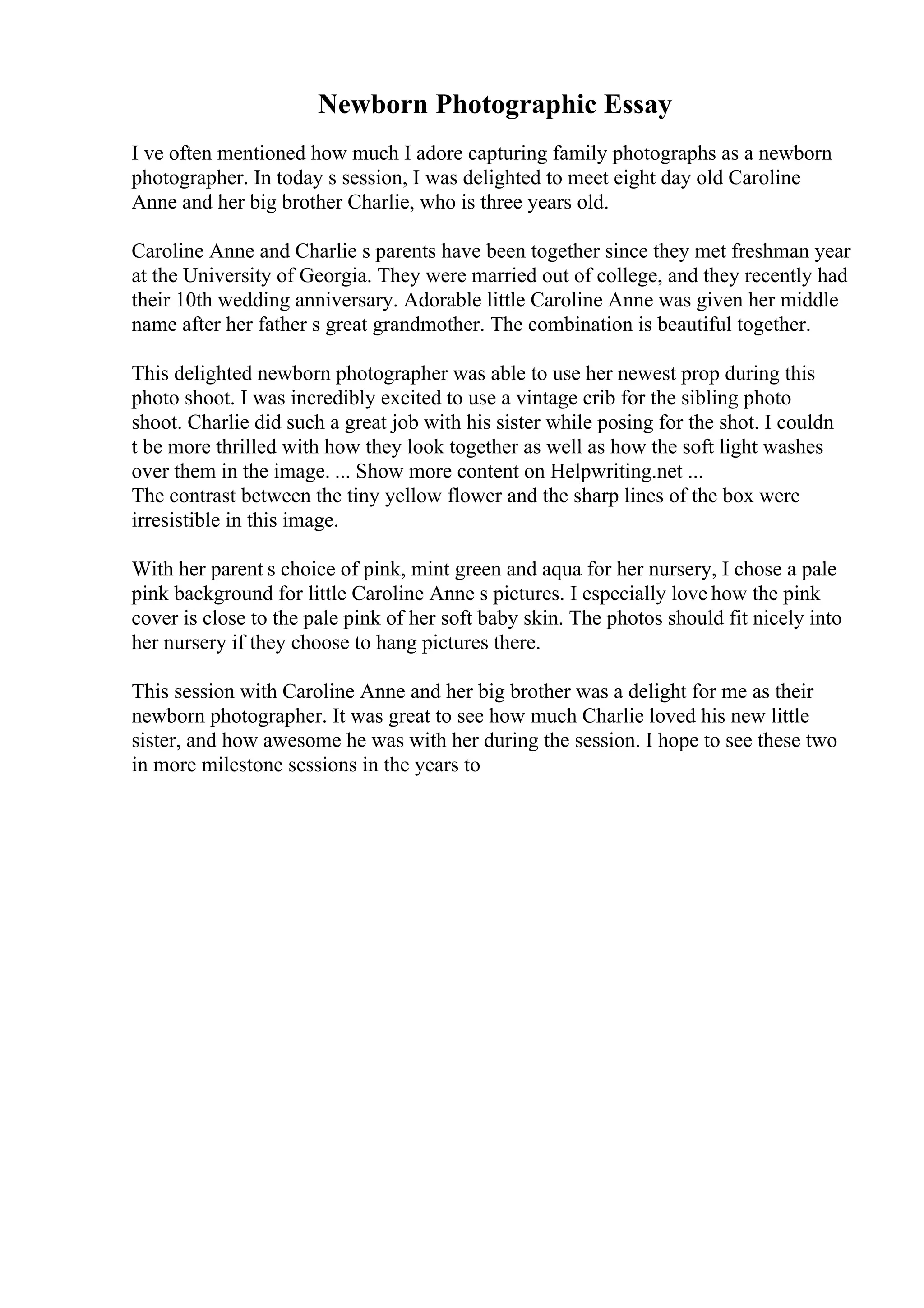 Newborn Photographic Essay
I ve often mentioned how much I adore capturing family photographs as a newborn
photographer. In today s session, I was delighted to meet eight day old Caroline
Anne and her big brother Charlie, who is three years old.
Caroline Anne and Charlie s parents have been together since they met freshman year
at the University of Georgia. They were married out of college, and they recently had
their 10th wedding anniversary. Adorable little Caroline Anne was given her middle
name after her father s great grandmother. The combination is beautiful together.
This delighted newborn photographer was able to use her newest prop during this
photo shoot. I was incredibly excited to use a vintage crib for the sibling photo
shoot. Charlie did such a great job with his sister while posing for the shot. I couldn
t be more thrilled with how they look together as well as how the soft light washes
over them in the image. ... Show more content on Helpwriting.net ...
The contrast between the tiny yellow flower and the sharp lines of the box were
irresistible in this image.
With her parent s choice of pink, mint green and aqua for her nursery, I chose a pale
pink background for little Caroline Anne s pictures. I especially love how the pink
cover is close to the pale pink of her soft baby skin. The photos should fit nicely into
her nursery if they choose to hang pictures there.
This session with Caroline Anne and her big brother was a delight for me as their
newborn photographer. It was great to see how much Charlie loved his new little
sister, and how awesome he was with her during the session. I hope to see these two
in more milestone sessions in the years to
 