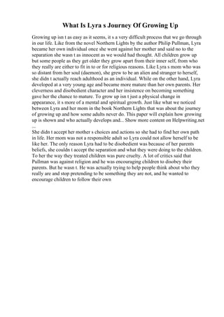 What Is Lyra s Journey Of Growing Up
Growing up isn t as easy as it seems, it s a very difficult process that we go through
in our life. Like from the novel Northern Lights by the author Philip Pullman, Lyra
became her own individual once she went against her mother and said no to the
separation she wasn t as innocent as we would had thought. All children grow up
but some people as they get older they grow apart from their inner self, from who
they really are either to fit in to or for religious reasons. Like Lyra s mom who was
so distant from her soul (daemon), she grew to be an alien and stranger to herself,
she didn t actually reach adulthood as an individual. While on the other hand, Lyra
developed at a very young age and became more mature than her own parents. Her
cleverness and disobedient character and her insistence on becoming something
gave her the chance to mature. To grow up isn t just a physical change in
appearance, it s more of a mental and spiritual growth. Just like what we noticed
between Lyra and her mom in the book Northern Lights that was about the journey
of growing up and how some adults never do. This paper will explain how growing
up is shown and who actually develops and... Show more content on Helpwriting.net
...
She didn t accept her mother s choices and actions so she had to find her own path
in life. Her mom was not a responsible adult so Lyra could not allow herself to be
like her. The only reason Lyra had to be disobedient was because of her parents
beliefs, she couldn t accept the separation and what they were doing to the children.
To her the way they treated children was pure cruelty. A lot of critics said that
Pullman was against religion and he was encouraging children to disobey their
parents. But he wasn t. He was actually trying to help people think about who they
really are and stop pretending to be something they are not, and he wanted to
encourage children to follow their own
 