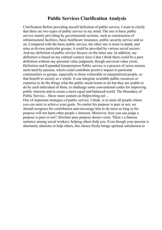 Public Services Clarification Analysis
Clarification Before providing myself definition of public service, I want to clarify
that there are two types of public service in my mind. The one is basic public
service mainly providing by governmental sections, such as construction of
infrastructural facilities, basic healthcare insurance, public security service and so
on. Compared with the basic public service, the other one is more in depth, and
aims at diverse particular groups; it could be provided by various social sectors.
And my definition of public service focuses on the latter one. In addition, my
definition is based on my cultural context since I don t think there could be a pure
definition without any personal value judgment, though universal value exists.
Definition and Expanded Interpretation Public service is a process of series actions
motivated by passion, which could contribute positive impact to particular
communities or groups, especially to those vulnerable or marginalized people, so
that benefit to society as a whole. It can integrate available public resources or
expertise to do the things what the public needs/wants to do but they are unable to
do by each individual of them, to challenge some conventional codes for improving
public interests and to create a more equal and balanced world. The Boundary of
Public Service... Show more content on Helpwriting.net ...
One of important strategies of public service, I think, is to unite all people whom
you can unite to achieve your goals. No matter his purpose is pure or not, we
should recognize his contribution and encourage him to do more as long as his
purpose will not harm other people s interests. Moreover, how you can judge a
purpose is pure or not? Absolute pure purpose doesn t exist. There s a famous
sentence among social workers: helping others help you. Even though your passion is
absolutely altruistic to help others, this choice firstly brings spiritual satisfaction to
 