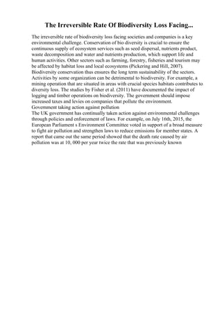 The Irreversible Rate Of Biodiversity Loss Facing...
The irreversible rate of biodiversity loss facing societies and companies is a key
environmental challenge. Conservation of bio diversity is crucial to ensure the
continuous supply of ecosystem services such as seed dispersal, nutrients product,
waste decomposition and water and nutrients production, which support life and
human activities. Other sectors such as farming, forestry, fisheries and tourism may
be affected by habitat loss and local ecosystems (Pickering and Hill, 2007).
Biodiversity conservation thus ensures the long term sustainability of the sectors.
Activities by some organization can be detrimental to biodiversity. For example, a
mining operation that are situated in areas with crucial species habitats contributes to
diversity loss. The studies by Fisher et al. (2011) have documented the impact of
logging and timber operations on biodiversity. The government should impose
increased taxes and levies on companies that pollute the environment.
Government taking action against pollution
The UK government has continually taken action against environmental challenges
through policies and enforcement of laws. For example, on July 16th, 2015, the
European Parliament s Environment Committee voted in support of a broad measure
to fight air pollution and strengthen laws to reduce emissions for member states. A
report that came out the same period showed that the death rate caused by air
pollution was at 10, 000 per year twice the rate that was previously known
 