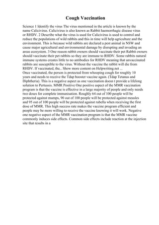 Cough Vaccination
Science 1 Identify the virus The virus mentioned in the article is known by the
name Calicivirus. Calicivirus is also known as Rabbit haemorrhagic disease virus
or RHDV. 2 Describe what the virus is used for Calicivirus is used to control and
reduce the populations of wild rabbits and this in time will help agriculture and the
environment. This is because wild rabbits are declared a pest animal in NSW and
cause major agricultural and environmental damage by disrupting and invading an
areas ecosystem. 3 One reason rabbit owners should vaccinate their pet Rabbit owners
should vaccinate their pet rabbits so they are immune to RHDV. Some rabbits natural
immune systems creates little to no antibodies for RHDV meaning that unvaccinated
rabbits are susceptible to the virus. Without the vaccine the rabbit will die from
RHDV. If vaccinated, the... Show more content on Helpwriting.net ...
Once vaccinated, the person is protected from whooping cough for roughly 10
years and needs to receive the Tdap booster vaccine again. (Tdap Tetanus and
Diphtheria). This is a negative aspect as one vaccination doesn t provide a lifelong
solution to Pertussis. MMR Positive One positive aspect of the MMR vaccination
program is that the vaccine is effective in a large majority of people and only needs
two doses for complete immunisation. Roughly 64 out of 100 people will be
protected against mumps, 90 out of 100 people will be protected against measles
and 95 out of 100 people will be protected against rubella when receiving the first
dose of MMR. This high success rate makes the vaccine program efficient and
people may be more willing to receive the vaccine knowing it will work. Negative
one negative aspect of the MMR vaccination program is that the MMR vaccine
commonly induces side effects. Common side effects include reaction at the injection
site that results in a
 