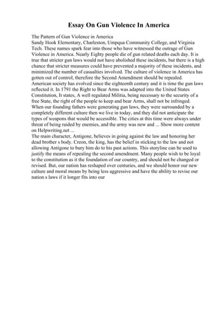 Essay On Gun Violence In America
The Pattern of Gun Violence in America
Sandy Hook Elementary, Charleston, Umpqua Community College, and Virginia
Tech. These names spark fear into those who have witnessed the outrage of Gun
Violence in America. Nearly Eighty people die of gun related deaths each day. It is
true that stricter gun laws would not have abolished these incidents, but there is a high
chance that stricter measures could have prevented a majority of these incidents, and
minimized the number of casualties involved. The culture of violence in America has
gotten out of control, therefore the Second Amendment should be repealed.
American society has evolved since the eighteenth century and it is time the gun laws
reflected it. In 1791 the Right to Bear Arms was adapted into the United States
Constitution, It states, A well regulated Militia, being necessary to the security of a
free State, the right of the people to keep and bear Arms, shall not be infringed.
When our founding fathers were generating gun laws, they were surrounded by a
completely different culture then we live in today, and they did not anticipate the
types of weapons that would be accessible. The cities at this time were always under
threat of being raided by enemies, and the army was new and ... Show more content
on Helpwriting.net ...
The main character, Antigone, believes in going against the law and honoring her
dead brother s body. Creon, the king, has the belief in sticking to the law and not
allowing Antigone to bury him do to his past actions. This storyline can be used to
justify the means of repealing the second amendment. Many people wish to be loyal
to the constitution as it the foundation of our country, and should not be changed or
revised. But, our nation has reshaped over centuries, and we should honor our new
culture and moral means by being less aggressive and have the ability to revise our
nation s laws if it longer fits into our
 