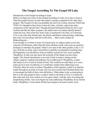 The Gospel According To The Gospel Of Luke
Introduction to the Gospel according to Luke
Before we begin our series on the Gospel according to Luke, let us have a look at
what this gospel focuses on and what makes it unique compared to the other three
gospels. The Gospel of Luke was probably the last to be written, between 59AD and
70AD. It is thought to have been written by Luke, a Greek, a physician and a
companion of the Apostle Paul. Though personal information about his life is non
existent and like the other synoptics, the author does not clearly identify himself
within the text. One of the few times Luke is mentioned is by Paul, in Colossians
4:14, it says Our dear friend Luke, the doctor and Demas send greetings, indicating
that Luke was travelling with him at this time. ... Show more content on
Helpwriting.net ...
Even though it is written in more of a Greek style, its subject matter covers the
concerns of Christians, rather than the Greco Roman world. Luke uses an extensive
prologue to introduce his gospel, which is not seen in the other gospels. Luke 1:3 4
says with this in mind, since I myself have carefully investigated everything from
the beginning, I too decided to write an orderly account for you, most excellent
Theophilus, so that you may know the certainty of the things you have been
taught. This formal introduction is not only Greek in nature, setting out the
subject, purpose, method and audience, but is addressed to Theophilus, a name
that means Lover of God or friend of God. This could be an individual, as it was a
name given to men of authority or it could have simply been addressing every
Christian. Here he writes to inform Theophilus of his intention, which is to lead the
reader through an account of events, this was not to justify the Christian belief, but
to encourage the faith of those who did believe. What makes Luke so interesting is
that it is the only gospel to have a sequel, which is the book of Acts. It is believed
that Luke and Acts were written as a two part volume, with the style of writing and
length being similar. Acts even begins by Luke addressing Theophilus, In my former
book, Theophilus, I wrote about all that Jesus began to do and to teach. (Acts
 