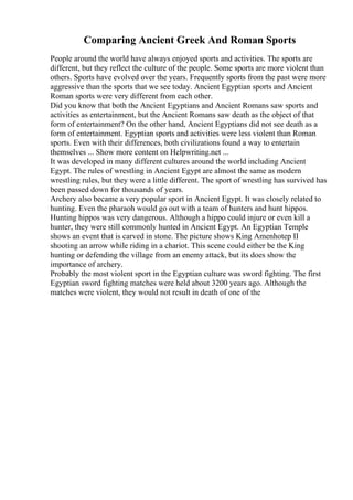 Comparing Ancient Greek And Roman Sports
People around the world have always enjoyed sports and activities. The sports are
different, but they reflect the culture of the people. Some sports are more violent than
others. Sports have evolved over the years. Frequently sports from the past were more
aggressive than the sports that we see today. Ancient Egyptian sports and Ancient
Roman sports were very different from each other.
Did you know that both the Ancient Egyptians and Ancient Romans saw sports and
activities as entertainment, but the Ancient Romans saw death as the object of that
form of entertainment? On the other hand, Ancient Egyptians did not see death as a
form of entertainment. Egyptian sports and activities were less violent than Roman
sports. Even with their differences, both civilizations found a way to entertain
themselves ... Show more content on Helpwriting.net ...
It was developed in many different cultures around the world including Ancient
Egypt. The rules of wrestling in Ancient Egypt are almost the same as modern
wrestling rules, but they were a little different. The sport of wrestling has survived has
been passed down for thousands of years.
Archery also became a very popular sport in Ancient Egypt. It was closely related to
hunting. Even the pharaoh would go out with a team of hunters and hunt hippos.
Hunting hippos was very dangerous. Although a hippo could injure or even kill a
hunter, they were still commonly hunted in Ancient Egypt. An Egyptian Temple
shows an event that is carved in stone. The picture shows King Amenhotep II
shooting an arrow while riding in a chariot. This scene could either be the King
hunting or defending the village from an enemy attack, but its does show the
importance of archery.
Probably the most violent sport in the Egyptian culture was sword fighting. The first
Egyptian sword fighting matches were held about 3200 years ago. Although the
matches were violent, they would not result in death of one of the
 
