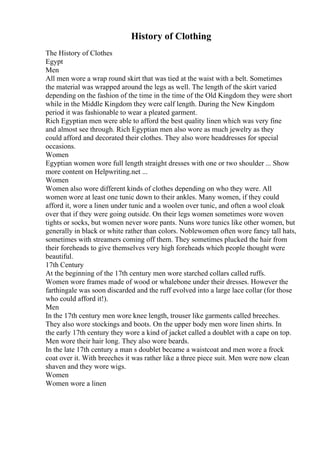 History of Clothing
The History of Clothes
Egypt
Men
All men wore a wrap round skirt that was tied at the waist with a belt. Sometimes
the material was wrapped around the legs as well. The length of the skirt varied
depending on the fashion of the time in the time of the Old Kingdom they were short
while in the Middle Kingdom they were calf length. During the New Kingdom
period it was fashionable to wear a pleated garment.
Rich Egyptian men were able to afford the best quality linen which was very fine
and almost see through. Rich Egyptian men also wore as much jewelry as they
could afford and decorated their clothes. They also wore headdresses for special
occasions.
Women
Egyptian women wore full length straight dresses with one or two shoulder ... Show
more content on Helpwriting.net ...
Women
Women also wore different kinds of clothes depending on who they were. All
women wore at least one tunic down to their ankles. Many women, if they could
afford it, wore a linen under tunic and a woolen over tunic, and often a wool cloak
over that if they were going outside. On their legs women sometimes wore woven
tights or socks, but women never wore pants. Nuns wore tunics like other women, but
generally in black or white rather than colors. Noblewomen often wore fancy tall hats,
sometimes with streamers coming off them. They sometimes plucked the hair from
their foreheads to give themselves very high foreheads which people thought were
beautiful.
17th Century
At the beginning of the 17th century men wore starched collars called ruffs.
Women wore frames made of wood or whalebone under their dresses. However the
farthingale was soon discarded and the ruff evolved into a large lace collar (for those
who could afford it!).
Men
In the 17th century men wore knee length, trouser like garments called breeches.
They also wore stockings and boots. On the upper body men wore linen shirts. In
the early 17th century they wore a kind of jacket called a doublet with a cape on top.
Men wore their hair long. They also wore beards.
In the late 17th century a man s doublet became a waistcoat and men wore a frock
coat over it. With breeches it was rather like a three piece suit. Men were now clean
shaven and they wore wigs.
Women
Women wore a linen
 