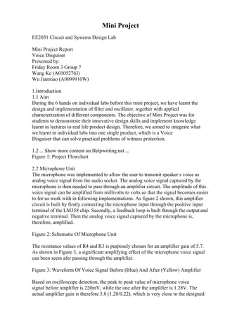 Mini Project
EE2031 Circuit and Systems Design Lab
Mini Project Report
Voice Disguiser
Presented by:
Friday Room 3 Group 7
Wang Ke (A0105276J)
Wu Jianxiao (A0099910W)
1.Introduction
1.1 Aim
During the 6 hands on individual labs before this mini project, we have learnt the
design and implementation of filter and oscillator, together with applied
characterization of different components. The objective of Mini Project was for
students to demonstrate their innovative design skills and implement knowledge
learnt in lectures to real life product design. Therefore, we aimed to integrate what
we learnt in individual labs into one single product, which is a Voice
Disguiser that can solve practical problems of witness protection.
1.2 ... Show more content on Helpwriting.net ...
Figure 1: Project Flowchart
2.2 Microphone Unit
The microphone was implemented to allow the user to transmit speaker s voice as
analog voice signal from the audio socket. The analog voice signal captured by the
microphone is then needed to pass through an amplifier circuit. The amplitude of this
voice signal can be amplified from millivolts to volts so that the signal becomes easier
to for us work with in following implementations. As figure 2 shown, this amplifier
circuit is built by firstly connecting the microphone input through the positive input
terminal of the LM358 chip. Secondly, a feedback loop is built through the output and
negative terminal. Then the analog voice signal captured by the microphone is,
therefore, amplified.
Figure 2: Schematic Of Microphone Unit
The resistance values of R4 and R3 is purposely chosen for an amplifier gain of 5.7.
As shown in Figure 3, a significant amplifying effect of the microphone voice signal
can been seem afer passing through the amplifier.
Figure 3: Waveform Of Voice Signal Before (Blue) And After (Yellow) Amplifier
Based on oscilloscope detection, the peak to peak value of microphone voice
signal before amplifier is 220mV, while the one after the amplifier is 1.28V. The
actual amplifier gain is therefore 5.8 (1.28/0.22), which is very close to the designed
 