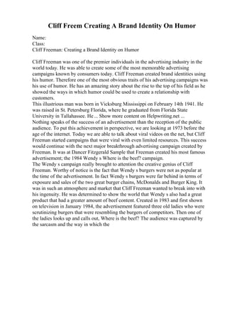 Cliff Freem Creating A Brand Identity On Humor
Name:
Class:
Cliff Freeman: Creating a Brand Identity on Humor
Cliff Freeman was one of the premier individuals in the advertising industry in the
world today. He was able to create some of the most memorable advertising
campaigns known by consumers today. Cliff Freeman created brand identities using
his humor. Therefore one of the most obvious traits of his advertising campaigns was
his use of humor. He has an amazing story about the rise to the top of his field as he
showed the ways in which humor could be used to create a relationship with
customers.
This illustrious man was born in Vicksburg Mississippi on February 14th 1941. He
was raised in St. Petersburg Florida, where he graduated from Florida State
University in Tallahassee. He... Show more content on Helpwriting.net ...
Nothing speaks of the success of an advertisement than the reception of the public
audience. To put this achievement in perspective, we are looking at 1973 before the
age of the internet. Today we are able to talk about viral videos on the net, but Cliff
Freeman started campaigns that were viral with even limited resources. This success
would continue with the next major breakthrough advertising campaign created by
Freeman. It was at Dancer Fitzgerald Sample that Freeman created his most famous
advertisement; the 1984 Wendy s Where is the beef? campaign.
The Wendy s campaign really brought to attention the creative genius of Cliff
Freeman. Worthy of notice is the fact that Wendy s burgers were not as popular at
the time of the advertisement. In fact Wendy s burgers were far behind in terms of
exposure and sales of the two great burger chains, McDonalds and Burger King. It
was in such an atmosphere and market that Cliff Freeman wanted to break into with
his ingenuity. He was determined to show the world that Wendy s also had a great
product that had a greater amount of beef content. Created in 1983 and first shown
on television in January 1984, the advertisement featured three old ladies who were
scrutinizing burgers that were resembling the burgers of competitors. Then one of
the ladies looks up and calls out, Where is the beef? The audience was captured by
the sarcasm and the way in which the
 