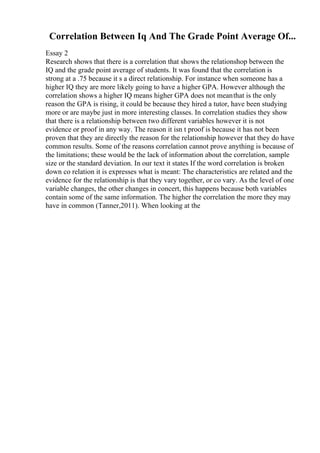 Correlation Between Iq And The Grade Point Average Of...
Essay 2
Research shows that there is a correlation that shows the relationshop between the
IQ and the grade point average of students. It was found that the correlation is
strong at a .75 because it s a direct relationship. For instance when someone has a
higher IQ they are more likely going to have a higher GPA. However although the
correlation shows a higher IQ means higher GPA does not meanthat is the only
reason the GPA is rising, it could be because they hired a tutor, have been studying
more or are maybe just in more interesting classes. In correlation studies they show
that there is a relationship between two different variables however it is not
evidence or proof in any way. The reason it isn t proof is because it has not been
proven that they are directly the reason for the relationship however that they do have
common results. Some of the reasons correlation cannot prove anything is because of
the limitations; these would be the lack of information about the correlation, sample
size or the standard deviation. In our text it states If the word correlation is broken
down co relation it is expresses what is meant: The characteristics are related and the
evidence for the relationship is that they vary together, or co vary. As the level of one
variable changes, the other changes in concert, this happens because both variables
contain some of the same information. The higher the correlation the more they may
have in common (Tanner,2011). When looking at the
 