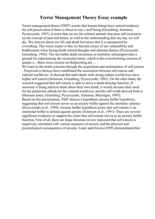 Terror Management Theory Essay example
Terror management theory (TMT) asserts that human beings have natural tendency
for self preservation if there is threat to one s well being (Greenberg, Solomon,
Pyszczynski, 1997). It notes that we are the cultural animals that pose self awareness
on the concept of past and future, as well as the understanding that one day we will
die. We concern about our life and death but aware that it is unexpected by
everything. The worse matter is that we become aware of our vulnerability and
helplessness when facing death related thoughts and ultimate demise (Pyszczynski
Greenberg, 1992). The inevitable death awareness or mortality salienceprovides a
ground for experiencing the existential terror, which is the overwhelming concern of
people s... Show more content on Helpwriting.net ...
We react to the death concerns through the acquisition and maintenance of self esteem
. Empirical evidences have established the association between self esteem and
cultural worldview. It showed that individuals with strong culture worldviews have
higher self esteem (Solomon, Greenberg, Pyszczynski, 1991). On the other hand, the
research suggested that self esteem is able to serve a death denying function. If
someone is being asked to think about their own death, it would increase their need
for the protection affords by the cultural worldview and the self worth derived from it
(Harmon Jones, Greenberg, Pyszczynski, Solomon, McGregor, 1997).
Based on this presumption, TMT derives a hypothesis anxiety buffer hypothesis,
suggesting that self esteem serves as an anxiety buffer against the mortality salience
(Pyszczynski et al., 1999). Anxiety buffer hypothesis posits that self esteem is an
emotional buffer to defend against anxiety (Solomon et al., 1991). There are several
significant evidences to support the claim that self esteem serves as an anxiety buffer
function. First of all, there are large literature review indicated that self esteem is
negatively correlated with various measures of anxiety and the physical and
psychological consequences of anxiety. Leary and Downs (1995) demonstrated that
 
