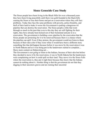 Sioux Genocide Case Study
The Sioux people have been living in the Black Hills for over a thousand years
they have been living peacefully until there was gold founded in the black hills
causing the Sioux to lose their home and put on a reservation where they still face
problems. Today they face the same problems with poverty, police brutality, and
theft of their land to make it worse the Government is putting a dangerous oil
pipeline that can destroy the reservation. The Sioux people a tribe that went
through so much in the past that even to this day they are still fighting for their
rights, they have already been kicked out of their homeland and put in to a
reservation. The government is building a new pipeline by the reservation that the
Sioux people are protesting for it to be removed because there is a chance where
the pipeline can spill. Even if they protest, the government would not listen to them
because of their skin color if they were white it would have been a different story
something like that did happen because before it was move by the reservation it was
in North Dakota and as it was being put in the landowners started to complain....
Show more content on Helpwriting.net ...
The Government is not going to listen to the Indians, because of their skin but before
they decided to move it by the reservation, it was in North Dakota but the landowners
were complaining on how it could spill on their land. They move it to the Sioux Falls
where the reservation is, they put it right there because they know that the Indians
cannot do nothing about it. Another thing is that the government do not that they
digging in their ancestors graves and are ruining their ancestral
 