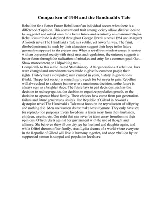 Comparison of 1984 and the Handmaid s Tale
Rebellion for a Better Future Rebellion of an individual occurs when there is a
difference of opinion. This conventional trait among society allows diverse ideas to
be suggested and added upon for a better future and eventually an all around Utopia.
Rebellious attitude is depicted throughout George Orwell s novel 1984 and Margaret
Atwoods novel The Handmaid s Tale in a subtle, yet powerful way. The faint,
disobedient remarks made by their characters suggest their hope in the future
generations opposed to the present one. When a rebellious mindset comes in contact
with an oppressed society with strict rules and regulations, the outcome suggests a
better future through the realization of mistakes and unity for a common goal. Our...
Show more content on Helpwriting.net ...
Comparable to this is the United States history. After generations of rebellion, laws
were changed and amendments were made to give the common people their
rights. History had a slow pulse; man counted in years, history in generations
(Fink). The perfect society is something to reach for but never to gain. Rebellion
will always lead to a change but never to a unanimous decision, so the future is
always seen as a brighter place. The future lays in past decisions, such as the
decision to end segregation, the decision to organize population growth, or the
decision to separate blood family. These choices have come from past generations
failure and future generations desires. The Republic of Gilead in Atwood s
dystopian novel The Handmaid s Tale must focus on the reproduction of offspring
and nothing else. Men and women do not make love anymore. They only have sex
for reproduction purposes. Every loved one is taken away from them husbands,
children, parents, etc. One right that can never be taken away from them is their
opinions. Offred rebels against her government with the use of thought and
alliance. She believes she will one day see her husband and daughter again, and
while Offred dreams of her family, Aunt Lydia dreams of a world where everyone
in the Republic of Gilead will live in harmony together, and once rebellion by the
suppressed women is stopped and population levels are
 