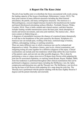 A Report On The Knee Joint
The job of any healthy joint is to distribute the forces encountered with evenly among
the loading capacity of the tissues (Anetzberger, Birkenmaier, Lorenz, 2013). The
knee joint consists of many different structures including the tibial femoral
articulation, the patella, and many cartilaginous structures. The meniscus is a
fibrocartilaginous, crescent shaped structure located in the kneebetween the medial
and lateral tibiofemoral articulating surfaces (Mezhov, Teichtahl, Strasser, Wluka,
Cicuttini, 2014). There is both a medial and a lateral menisci, and their function
includes loading variable transmissions across the knee joint, shock absorption of
tensile and torsion movements, and some joint nutrition. The menisci also... Show
more content on Helpwriting.net ...
A diagnosis of osteoarthritis increases the chances of a meniscal injury dramatically
as well due to the breakdown of the joint caused by the disease. Symptoms of a
meniscus tear can include pain, swelling of the knee, restricted range of motion,
stiffness, and popping, locking, or catching sensations.
There are many different ways in which a meniscus tear can be evaluated and
diagnosed as a whole. The patient s history, pain levels, clinical examination, and
imagining testing all come together for a definitive diagnosis of the injury. Clinical
examinations can include joint line tenderness which helps define the exact location
of the patient s pain, and can rule out other possible diagnoses. This is done by
performing a varus or valgus stress test at 30 degree knee flexion while palpating the
joint line for associated crepitation, or cracking sound (Konan, Rayan, Haddad, 2009).
Joint line tenderness is performed throughout other clinical examinations that can be
performed to diagnose a meniscal injury including the McMurray s test, the Apley
compression and distraction test, and the Thessaly test. The McMurray s test involves
having the knee at full flexion while palpating for a snap along the joint line. The
Thessaly test is performed with the patient standing with the knee slightly flexed at 5
degrees and the patient internally and externally
 