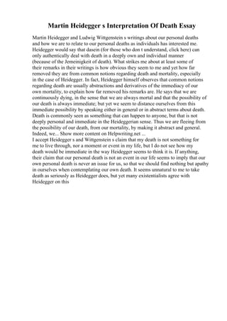 Martin Heidegger s Interpretation Of Death Essay
Martin Heidegger and Ludwig Wittgenstein s writings about our personal deaths
and how we are to relate to our personal deaths as individuals has interested me.
Heidegger would say that dasein (for those who don t understand, click here) can
only authentically deal with death in a deeply own and individual manner
(because of the Jemeinigkeit of death). What strikes me about at least some of
their remarks in their writings is how obvious they seem to me and yet how far
removed they are from common notions regarding death and mortality, especially
in the case of Heidegger. In fact, Heidegger himself observes that common notions
regarding death are usually abstractions and derivatives of the immediacy of our
own mortality, to explain how far removed his remarks are. He says that we are
continuously dying, in the sense that we are always mortal and that the possibility of
our death is always immediate; but yet we seem to distance ourselves from this
immediate possibility by speaking either in general or in abstract terms about death.
Death is commonly seen as something that can happen to anyone, but that is not
deeply personal and immediate in the Heideggerian sense. Thus we are fleeing from
the possibility of our death, from our mortality, by making it abstract and general.
Indeed, we... Show more content on Helpwriting.net ...
I accept Heidegger s and Wittgenstein s claim that my death is not something for
me to live through, nor a moment or event in my life, but I do not see how my
death would be immediate in the way Heidegger seems to think it is. If anything,
their claim that our personal death is not an event in our life seems to imply that our
own personal death is never an issue for us, so that we should find nothing but apathy
in ourselves when contemplating our own death. It seems unnatural to me to take
death as seriously as Heidegger does, but yet many existentialists agree with
Heidegger on this
 