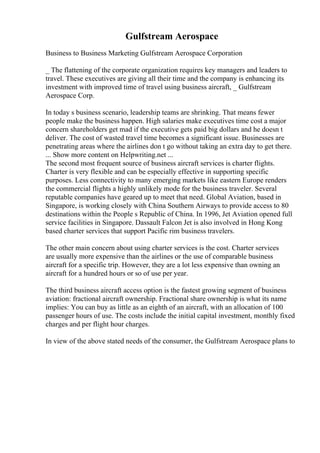 Gulfstream Aerospace
Business to Business Marketing Gulfstream Aerospace Corporation
_ The flattening of the corporate organization requires key managers and leaders to
travel. These executives are giving all their time and the company is enhancing its
investment with improved time of travel using business aircraft, _ Gulfstream
Aerospace Corp.
In today s business scenario, leadership teams are shrinking. That means fewer
people make the business happen. High salaries make executives time cost a major
concern shareholders get mad if the executive gets paid big dollars and he doesn t
deliver. The cost of wasted travel time becomes a significant issue. Businesses are
penetrating areas where the airlines don t go without taking an extra day to get there.
... Show more content on Helpwriting.net ...
The second most frequent source of business aircraft services is charter flights.
Charter is very flexible and can be especially effective in supporting specific
purposes. Less connectivity to many emerging markets like eastern Europe renders
the commercial flights a highly unlikely mode for the business traveler. Several
reputable companies have geared up to meet that need. Global Aviation, based in
Singapore, is working closely with China Southern Airways to provide access to 80
destinations within the People s Republic of China. In 1996, Jet Aviation opened full
service facilities in Singapore. Dassault Falcon Jet is also involved in Hong Kong
based charter services that support Pacific rim business travelers.
The other main concern about using charter services is the cost. Charter services
are usually more expensive than the airlines or the use of comparable business
aircraft for a specific trip. However, they are a lot less expensive than owning an
aircraft for a hundred hours or so of use per year.
The third business aircraft access option is the fastest growing segment of business
aviation: fractional aircraft ownership. Fractional share ownership is what its name
implies: You can buy as little as an eighth of an aircraft, with an allocation of 100
passenger hours of use. The costs include the initial capital investment, monthly fixed
charges and per flight hour charges.
In view of the above stated needs of the consumer, the Gulfstream Aerospace plans to
 