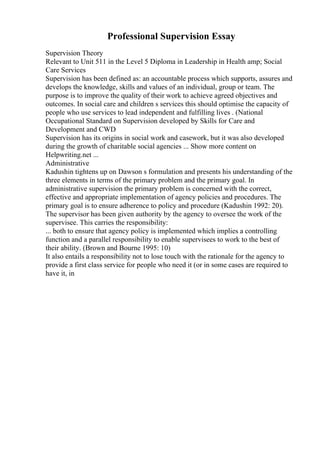 Professional Supervision Essay
Supervision Theory
Relevant to Unit 511 in the Level 5 Diploma in Leadership in Health amp; Social
Care Services
Supervision has been defined as: an accountable process which supports, assures and
develops the knowledge, skills and values of an individual, group or team. The
purpose is to improve the quality of their work to achieve agreed objectives and
outcomes. In social care and children s services this should optimise the capacity of
people who use services to lead independent and fulfilling lives . (National
Occupational Standard on Supervision developed by Skills for Care and
Development and CWD
Supervision has its origins in social work and casework, but it was also developed
during the growth of charitable social agencies ... Show more content on
Helpwriting.net ...
Administrative
Kadushin tightens up on Dawson s formulation and presents his understanding of the
three elements in terms of the primary problem and the primary goal. In
administrative supervision the primary problem is concerned with the correct,
effective and appropriate implementation of agency policies and procedures. The
primary goal is to ensure adherence to policy and procedure (Kadushin 1992: 20).
The supervisor has been given authority by the agency to oversee the work of the
supervisee. This carries the responsibility:
... both to ensure that agency policy is implemented which implies a controlling
function and a parallel responsibility to enable supervisees to work to the best of
their ability. (Brown and Bourne 1995: 10)
It also entails a responsibility not to lose touch with the rationale for the agency to
provide a first class service for people who need it (or in some cases are required to
have it, in
 