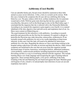 Azithromy (Cocci Bacilli)
Cats are adorable family pets, but pet owner should be cautioned as these little
animal ca cause severe infections. A bite, a lick or a scratch can be serious. With
this case a looked at the symptoms this 66 year old was exhibiting after being
bitten by a cat. The pain, redness chills fever, axillary tenderness the two puncture
wound and so forth. With her gram stain showing that she has a gram negative
coccobacillus, that grows well on the blood agar as also on the MacConkey agar. I
concluded that the organism that she is infected with is the Pasteurella Multocida.
According to my research this organism is gran negative cocci bacilli, it is a natural
inhabitant of the skin, digestive tract and oral cavity and respiratory tract of cat. As...
Show more content on Helpwriting.net ...
The usual treatment for this infection is with antibiotics. According to research
penicillin and amoxicillin are the first line for treatment. If a patient is allergic to
penicillin the Physician may order doxycline, minocycline, azithromycin. Pt are
normally treated with antibiotics for one to two weeks depending on deep tissue
infection. In this case I feel this lady will need to be admitted for intravenous
antibiotic for a few days. Regarding the abscess as I have seen being working in the
hospital setting a physician will make an incision and drain the abscess. Other clinical
symptoms not mentioned in the case that can occur from this organism include
decreased range of motion, hoarseness, neurological deficits, abdominal tenderness,
vision problems, cardiovascular problems including hypotension and tachycardia.
Preventing cat bites is a way to avoid being infected with this organism. This include
learning about a cat s body language and recognizing the signs of petting induced
aggression. These include dilating pupils, a low growl, stiffening of the body,
twitching of the tail and flattening the ears backward against the head. Maintain good
oral hygiene of cats, consult a vet and promptly treat infections of your cat can and
respiratory tract and so
 
