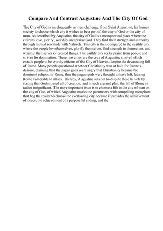 Compare And Contrast Augustine And The City Of God
The City of God is an eloquently written challenge, from Saint Augustine, for human
society to choose which city it wishes to be a part of, the city of God or the city of
man. As described by Augustine, the city of God is a metaphorical place where the
citizens love, glorify, worship, and praise God. They find their strength and authority
through mutual servitude with Yahweh. This city is then compared to the earthly city
where the people lovethemselves, glorify themselves, find strength in themselves, and
worship themselves or created things. The earthly city seeks praise from people and
strives for domination. These two cities are the crux of Augustine s novel which
entails people to be worthy citizens of the City of Heaven, despite the devastating fall
of Rome. Many people questioned whether Christianity was at fault for Rome s
demise, claiming that the pagan gods were angry that Christianity became the
dominant religion in Rome, thus the pagan gods were thought to have left, leaving
Rome vulnerable to attack. Thereby, Augustine sets out to dispute these beliefs by
stating that Godinitiated all of creation, and in such a grand plan, the fall of Rome is
rather insignificant. The more important issue is to choose a life in the city of man or
the city of God, of which Augustine marks the parameters with compelling metaphors
that beg the reader to choose the everlasting city because it provides the achievement
of peace, the achievement of a purposeful ending, and the
 