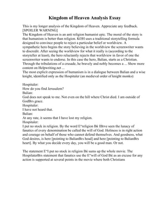 Kingdom of Heaven Analysis Essay
This is my longer analysis of the Kingdom of Heaven. Appreciate any feedback.
[SPOILER WARNING]
The Kingdom of Heaven is an anti religion humanist epic. The moral of the story is
that humanism is better than religion. KOH uses a traditional storytelling formula
designed to convince people to reject a particular belief or worldview. A
sympathetic hero begins the story believing in the worldview the screenwriter wants
to discredit. After seeing the worldview for what it really is (according to the
storyteller at least), the hero reluctantly rejects that worldview in favor of one the
screenwriter wants to endorse. In this case the hero, Balian, starts as a Christian.
Through the tribulations of a crusade, he bravely and nobly becomes a ... Show more
content on Helpwriting.net ...
The most explicit expression of humanism is in a dialogue between Balian and a wise
knight, identified only as the Hospitaler (an medieval order of knight monks):
Hospitaler:
How do you find Jerusalem?
Balian:
God does not speak to me. Not even on the hill where Christ died. I am outside of
GodВґs grace.
Hospitaler:
I have not heard that.
Balian:
At any rate, it seems that I have lost my religion.
Hospitaler:
I put no stock in religion. By the word Е“religion Вќ IВґve seen the lunacy of
fanatics of every denomination be called the will of God. Holiness is in right action
and courage on behalf of those who cannot defend themselves. And goodness, what
God desires, is here [pointing to BalianВґs head] and here [pointing to BalianВґs
heart]. By what you decide every day, you will be a good man. Or not.
The statement Е“I put no stock in religion Вќ sums up the whole movie. The
HospilaterВґs statement that fanatics use the Е“will of God Вќ as an excuse for any
action is supported at several points in the movie where both Christians
 