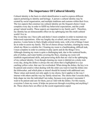 The Importance Of Cultural Identity
Cultural identity is the basis in which identification is used to express different
aspects pertaining to identity and heritage. A person s cultural identity may be
created by social organization, and multiple traditions and customs within their lives.
The two aspects that construct my cultural identity are the frequent chores I must
complete every day in order to fulfill my behavioral expectations, and the youth
group I attend weekly. These aspects are important to my family and I . Therefore,
my identity has an immeasurable effect on my upbringing into this multi cultural
world I live in.
Day in and day out, I have jobs and duties I must complete in order to maintain my
behavioral expectations. After my lengthy day at school, and my tiresome, soccer
practice, I come home to find a bright colored sticky note, with a list of things I must
do in order to assist my family. The list of chores always includes, cleaning my room,
which my Mom is a stickler for. Cleaning my room is a backbreaking, difficult task,
I must complete in order to continue to play sports and do the things I love.
Although cleaning my room is quite a challenging task, due to the scattered books,
pile of clothes, and water bottles covering the floor, cleaning my room will
establish organizational skills, and persevering skills that are vital in the upbringing
of my cultural identity. Even though cleaning my room is labeled on a sticky note
every day, doing the dishes is always the one chore that is highlighted in a eye
catching yellow color, that can t be overlooked. When doing the dishes, the key is to
be patient and creative when dealing with the order you want to load the dishes into
the dishwasher, and which plate or utensil should be treated with additional care.
These values and morals not only apply to my chores, but it applies to the way I
interact with others and the way my family raised me. The chores that I execute daily,
help shape me into the individual I am today, because every person I encounter I
want to be patient and care for them, just as I did with the dishes. For this reason,
everytime I clean my room, It helps me persevere through everything and anything I
do. These chores have an effect on the social organization aspect
 