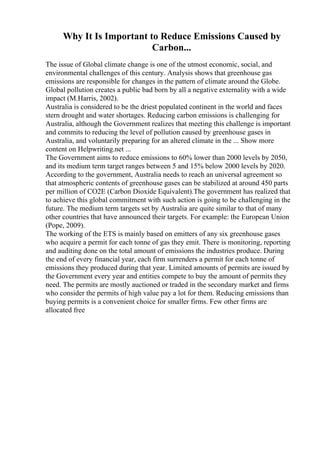 Why It Is Important to Reduce Emissions Caused by
Carbon...
The issue of Global climate change is one of the utmost economic, social, and
environmental challenges of this century. Analysis shows that greenhouse gas
emissions are responsible for changes in the pattern of climate around the Globe.
Global pollution creates a public bad born by all a negative externality with a wide
impact (M.Harris, 2002).
Australia is considered to be the driest populated continent in the world and faces
stern drought and water shortages. Reducing carbon emissions is challenging for
Australia, although the Government realizes that meeting this challenge is important
and commits to reducing the level of pollution caused by greenhouse gases in
Australia, and voluntarily preparing for an altered climate in the ... Show more
content on Helpwriting.net ...
The Government aims to reduce emissions to 60% lower than 2000 levels by 2050,
and its medium term target ranges between 5 and 15% below 2000 levels by 2020.
According to the government, Australia needs to reach an universal agreement so
that atmospheric contents of greenhouse gases can be stabilized at around 450 parts
per million of CO2E (Carbon Dioxide Equivalent).The government has realized that
to achieve this global commitment with such action is going to be challenging in the
future. The medium term targets set by Australia are quite similar to that of many
other countries that have announced their targets. For example: the European Union
(Pope, 2009).
The working of the ETS is mainly based on emitters of any six greenhouse gases
who acquire a permit for each tonne of gas they emit. There is monitoring, reporting
and auditing done on the total amount of emissions the industries produce. During
the end of every financial year, each firm surrenders a permit for each tonne of
emissions they produced during that year. Limited amounts of permits are issued by
the Government every year and entities compete to buy the amount of permits they
need. The permits are mostly auctioned or traded in the secondary market and firms
who consider the permits of high value pay a lot for them. Reducing emissions than
buying permits is a convenient choice for smaller firms. Few other firms are
allocated free
 